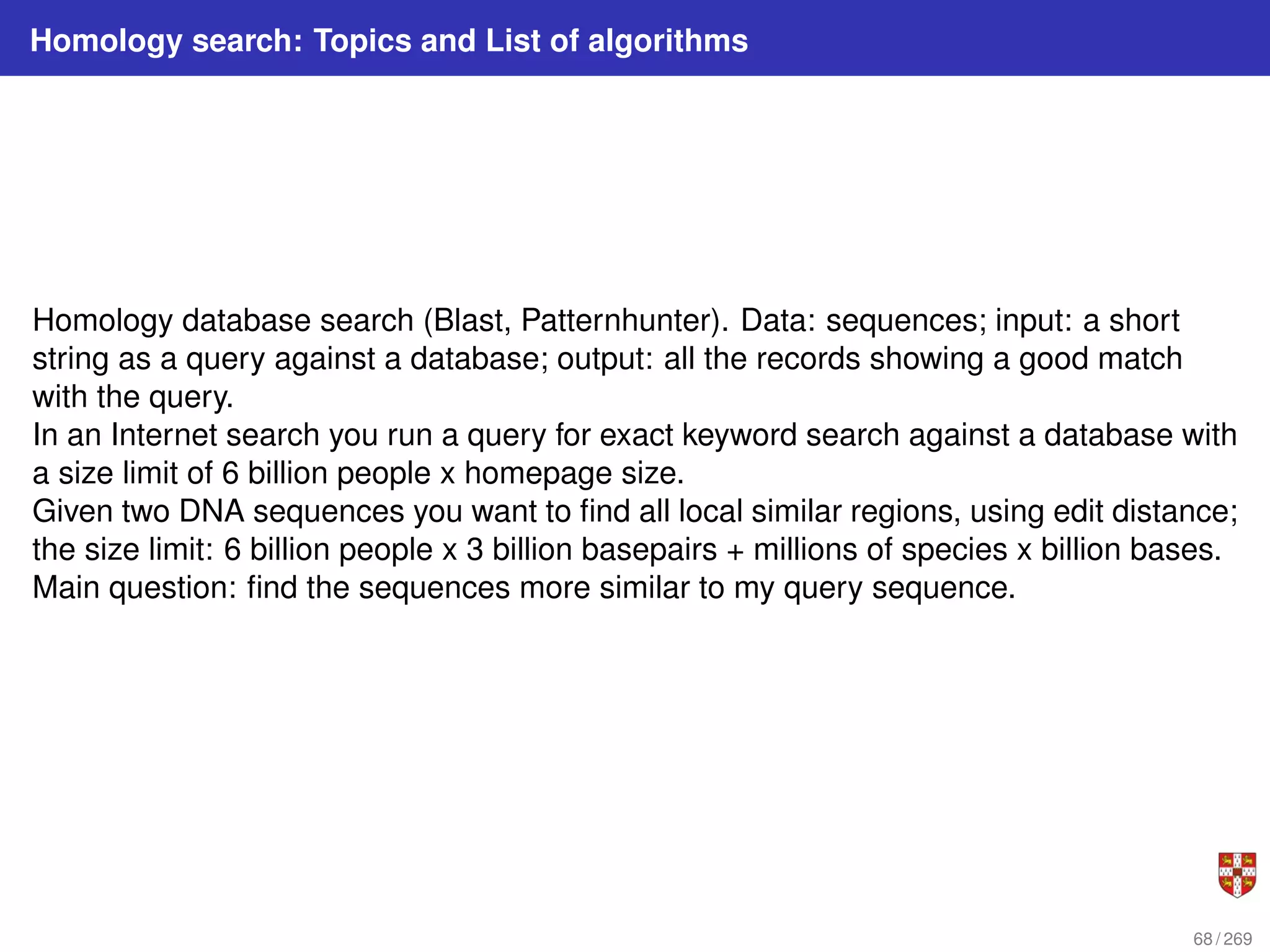 Homology search: Topics and List of algorithms
Homology database search (Blast, Patternhunter). Data: sequences; input: a short
string as a query against a database; output: all the records showing a good match
with the query.
In an Internet search you run a query for exact keyword search against a database with
a size limit of 6 billion people x homepage size.
Given two DNA sequences you want to find all local similar regions, using edit distance;
the size limit: 6 billion people x 3 billion basepairs + millions of species x billion bases.
Main question: find the sequences more similar to my query sequence.
68 / 269
 