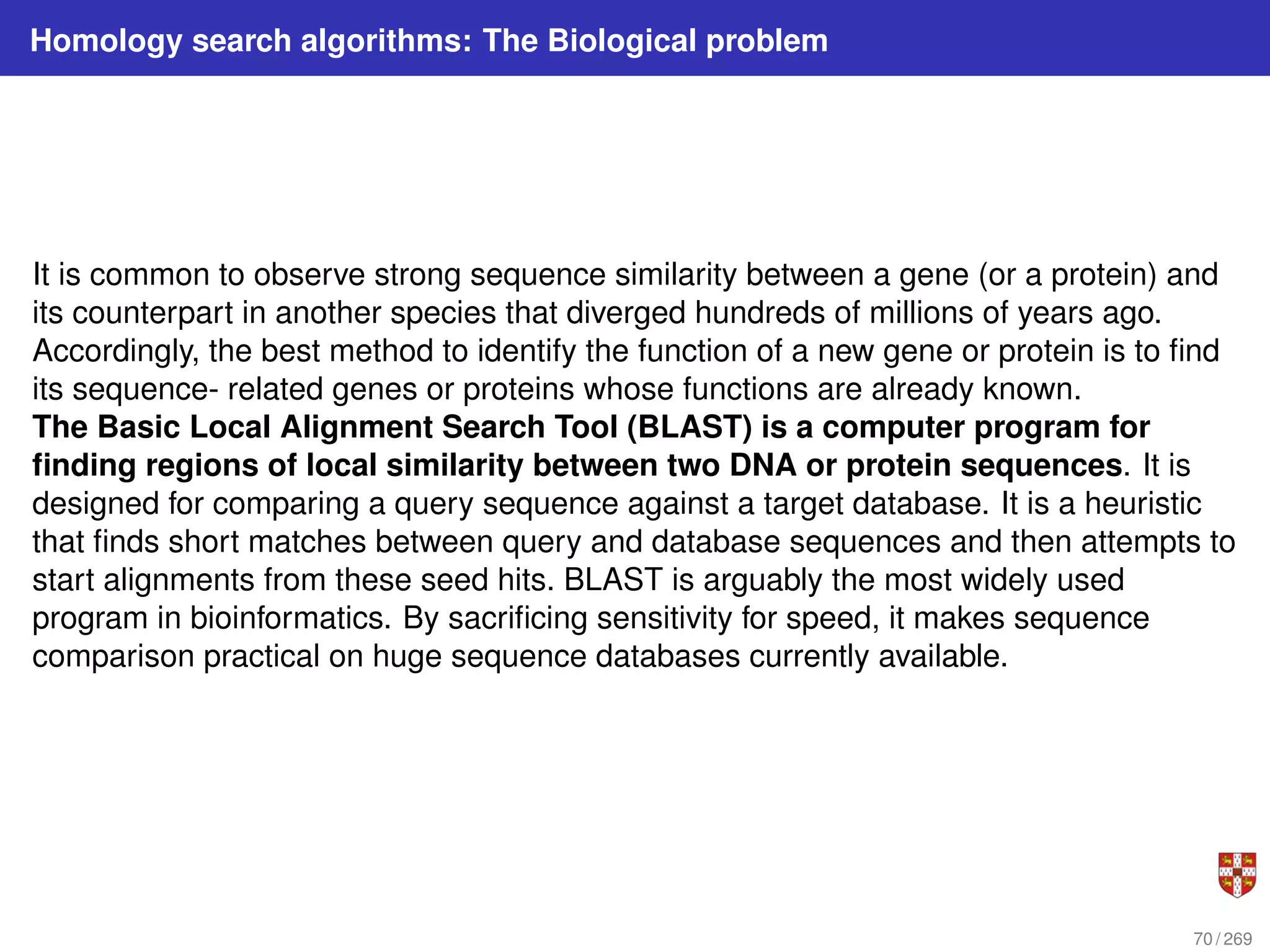 Homology search algorithms: The Biological problem
It is common to observe strong sequence similarity between a gene (or a protein) and
its counterpart in another species that diverged hundreds of millions of years ago.
Accordingly, the best method to identify the function of a new gene or protein is to find
its sequence- related genes or proteins whose functions are already known.
The Basic Local Alignment Search Tool (BLAST) is a computer program for
finding regions of local similarity between two DNA or protein sequences. It is
designed for comparing a query sequence against a target database. It is a heuristic
that finds short matches between query and database sequences and then attempts to
start alignments from these seed hits. BLAST is arguably the most widely used
program in bioinformatics. By sacrificing sensitivity for speed, it makes sequence
comparison practical on huge sequence databases currently available.
70 / 269
 
