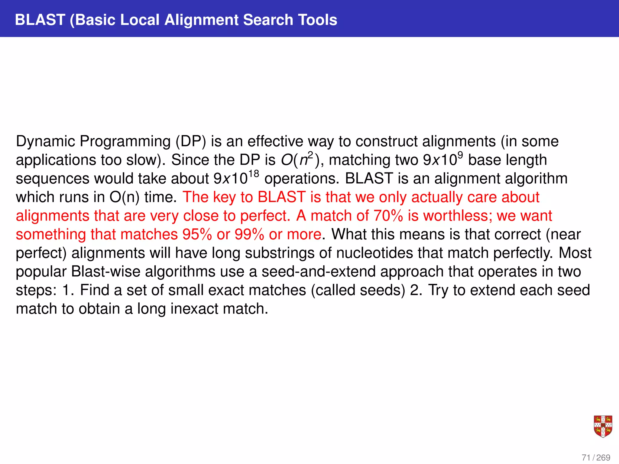 BLAST (Basic Local Alignment Search Tools
Dynamic Programming (DP) is an effective way to construct alignments (in some
applications too slow). Since the DP is O(n2
), matching two 9x109
base length
sequences would take about 9x1018
operations. BLAST is an alignment algorithm
which runs in O(n) time. The key to BLAST is that we only actually care about
alignments that are very close to perfect. A match of 70% is worthless; we want
something that matches 95% or 99% or more. What this means is that correct (near
perfect) alignments will have long substrings of nucleotides that match perfectly. Most
popular Blast-wise algorithms use a seed-and-extend approach that operates in two
steps: 1. Find a set of small exact matches (called seeds) 2. Try to extend each seed
match to obtain a long inexact match.
71 / 269
 