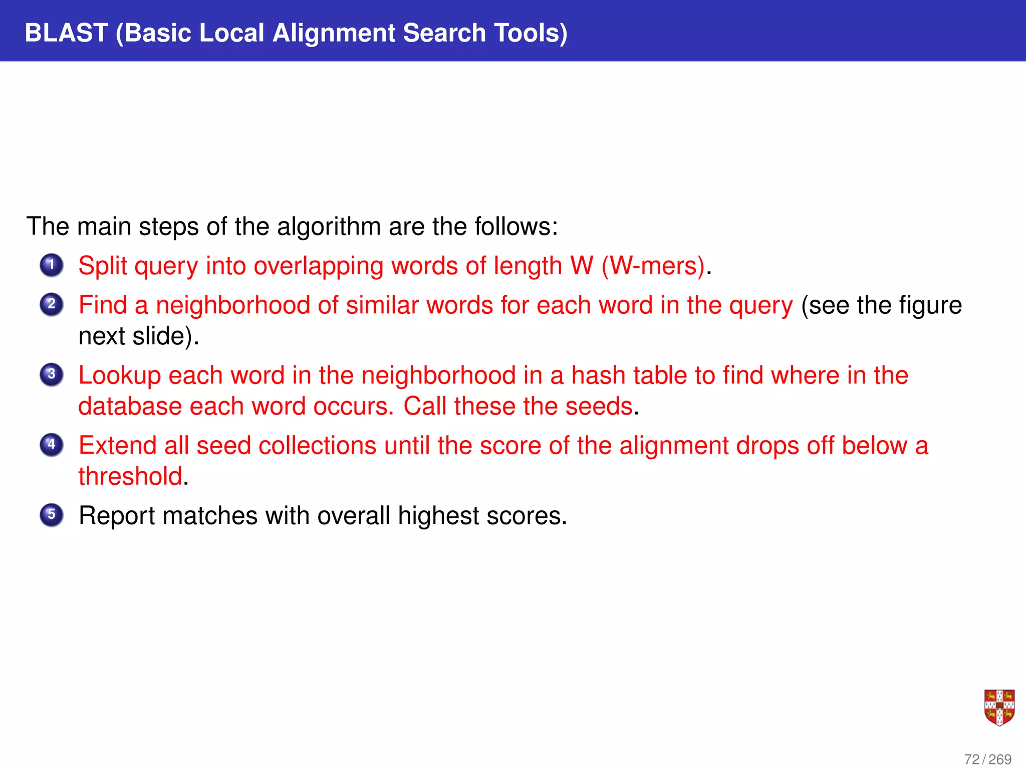 BLAST (Basic Local Alignment Search Tools)
The main steps of the algorithm are the follows:
1 Split query into overlapping words of length W (W-mers).
2 Find a neighborhood of similar words for each word in the query (see the figure
next slide).
3 Lookup each word in the neighborhood in a hash table to find where in the
database each word occurs. Call these the seeds.
4 Extend all seed collections until the score of the alignment drops off below a
threshold.
5 Report matches with overall highest scores.
72 / 269
 