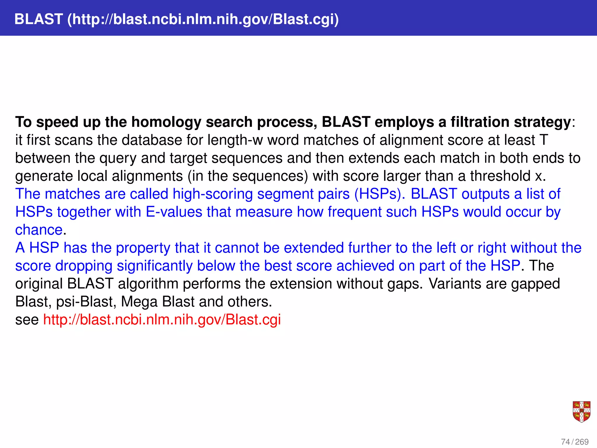 BLAST (http://blast.ncbi.nlm.nih.gov/Blast.cgi)
To speed up the homology search process, BLAST employs a filtration strategy:
it first scans the database for length-w word matches of alignment score at least T
between the query and target sequences and then extends each match in both ends to
generate local alignments (in the sequences) with score larger than a threshold x.
The matches are called high-scoring segment pairs (HSPs). BLAST outputs a list of
HSPs together with E-values that measure how frequent such HSPs would occur by
chance.
A HSP has the property that it cannot be extended further to the left or right without the
score dropping significantly below the best score achieved on part of the HSP. The
original BLAST algorithm performs the extension without gaps. Variants are gapped
Blast, psi-Blast, Mega Blast and others.
see http://blast.ncbi.nlm.nih.gov/Blast.cgi
74 / 269
 