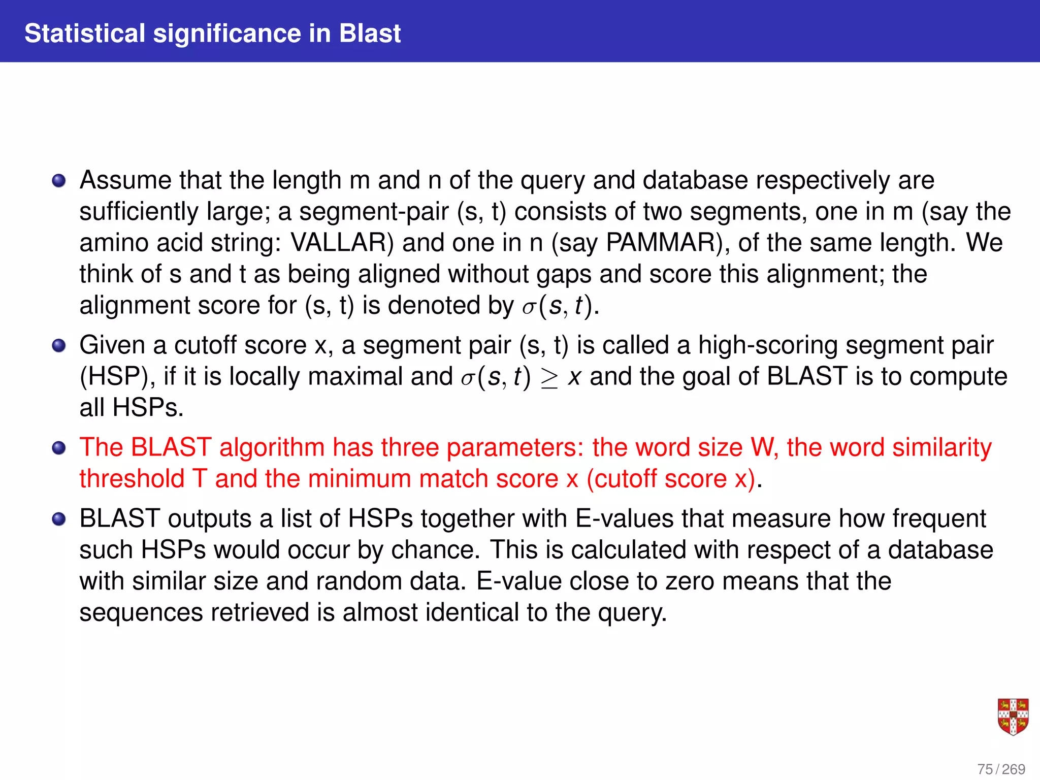 Statistical significance in Blast
Assume that the length m and n of the query and database respectively are
sufficiently large; a segment-pair (s, t) consists of two segments, one in m (say the
amino acid string: VALLAR) and one in n (say PAMMAR), of the same length. We
think of s and t as being aligned without gaps and score this alignment; the
alignment score for (s, t) is denoted by σ(s, t).
Given a cutoff score x, a segment pair (s, t) is called a high-scoring segment pair
(HSP), if it is locally maximal and σ(s, t) ≥ x and the goal of BLAST is to compute
all HSPs.
The BLAST algorithm has three parameters: the word size W, the word similarity
threshold T and the minimum match score x (cutoff score x).
BLAST outputs a list of HSPs together with E-values that measure how frequent
such HSPs would occur by chance. This is calculated with respect of a database
with similar size and random data. E-value close to zero means that the
sequences retrieved is almost identical to the query.
75 / 269
 