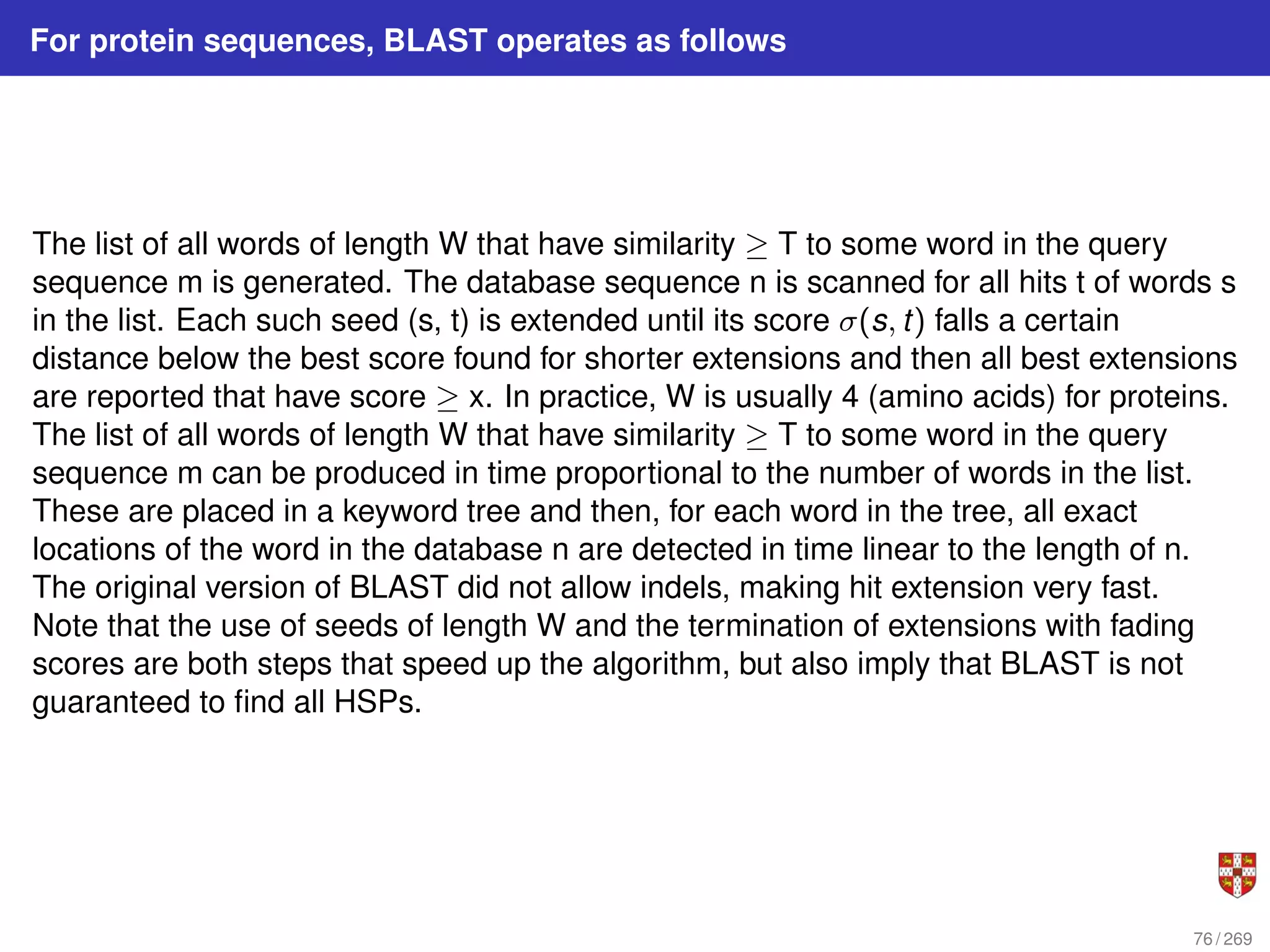 For protein sequences, BLAST operates as follows
The list of all words of length W that have similarity ≥ T to some word in the query
sequence m is generated. The database sequence n is scanned for all hits t of words s
in the list. Each such seed (s, t) is extended until its score σ(s, t) falls a certain
distance below the best score found for shorter extensions and then all best extensions
are reported that have score ≥ x. In practice, W is usually 4 (amino acids) for proteins.
The list of all words of length W that have similarity ≥ T to some word in the query
sequence m can be produced in time proportional to the number of words in the list.
These are placed in a keyword tree and then, for each word in the tree, all exact
locations of the word in the database n are detected in time linear to the length of n.
The original version of BLAST did not allow indels, making hit extension very fast.
Note that the use of seeds of length W and the termination of extensions with fading
scores are both steps that speed up the algorithm, but also imply that BLAST is not
guaranteed to find all HSPs.
76 / 269
 