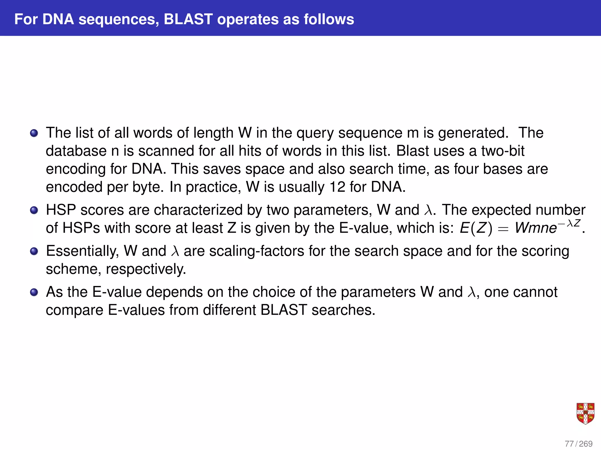For DNA sequences, BLAST operates as follows
The list of all words of length W in the query sequence m is generated. The
database n is scanned for all hits of words in this list. Blast uses a two-bit
encoding for DNA. This saves space and also search time, as four bases are
encoded per byte. In practice, W is usually 12 for DNA.
HSP scores are characterized by two parameters, W and λ. The expected number
of HSPs with score at least Z is given by the E-value, which is: E(Z) = Wmne−λZ
.
Essentially, W and λ are scaling-factors for the search space and for the scoring
scheme, respectively.
As the E-value depends on the choice of the parameters W and λ, one cannot
compare E-values from different BLAST searches.
77 / 269
 