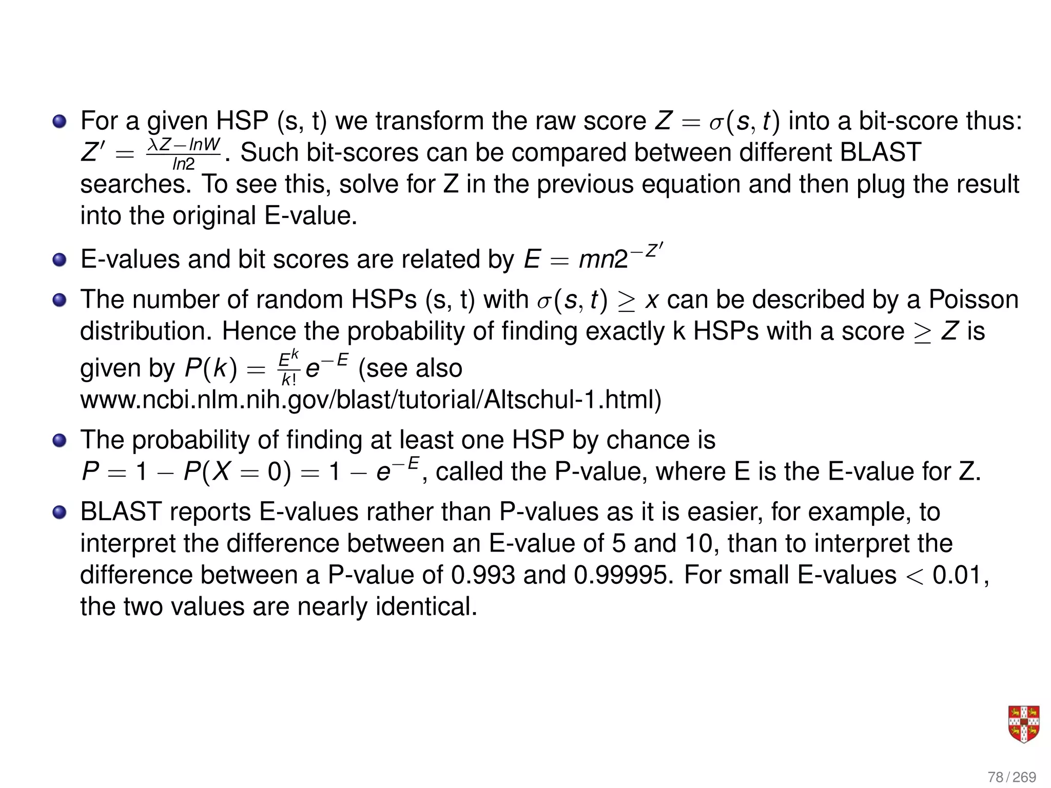 For a given HSP (s, t) we transform the raw score Z = σ(s, t) into a bit-score thus:
Z0
= λZ−lnW
ln2
. Such bit-scores can be compared between different BLAST
searches. To see this, solve for Z in the previous equation and then plug the result
into the original E-value.
E-values and bit scores are related by E = mn2−Z0
The number of random HSPs (s, t) with σ(s, t) ≥ x can be described by a Poisson
distribution. Hence the probability of finding exactly k HSPs with a score ≥ Z is
given by P(k) = Ek
k!
e−E
(see also
www.ncbi.nlm.nih.gov/blast/tutorial/Altschul-1.html)
The probability of finding at least one HSP by chance is
P = 1 − P(X = 0) = 1 − e−E
, called the P-value, where E is the E-value for Z.
BLAST reports E-values rather than P-values as it is easier, for example, to
interpret the difference between an E-value of 5 and 10, than to interpret the
difference between a P-value of 0.993 and 0.99995. For small E-values < 0.01,
the two values are nearly identical.
78 / 269
 