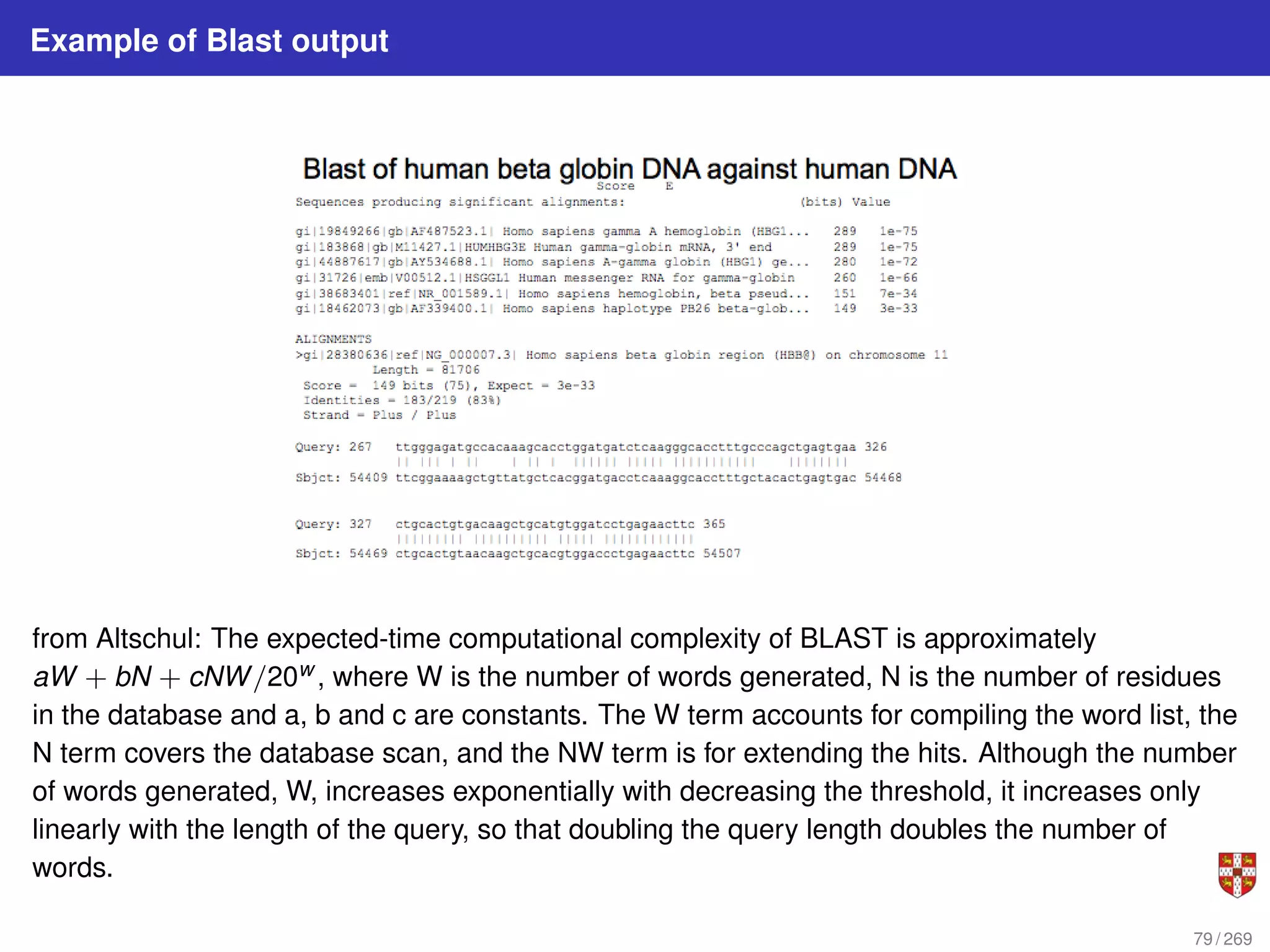 Example of Blast output
from Altschul: The expected-time computational complexity of BLAST is approximately
aW + bN + cNW/20w , where W is the number of words generated, N is the number of residues
in the database and a, b and c are constants. The W term accounts for compiling the word list, the
N term covers the database scan, and the NW term is for extending the hits. Although the number
of words generated, W, increases exponentially with decreasing the threshold, it increases only
linearly with the length of the query, so that doubling the query length doubles the number of
words.
79 / 269
 