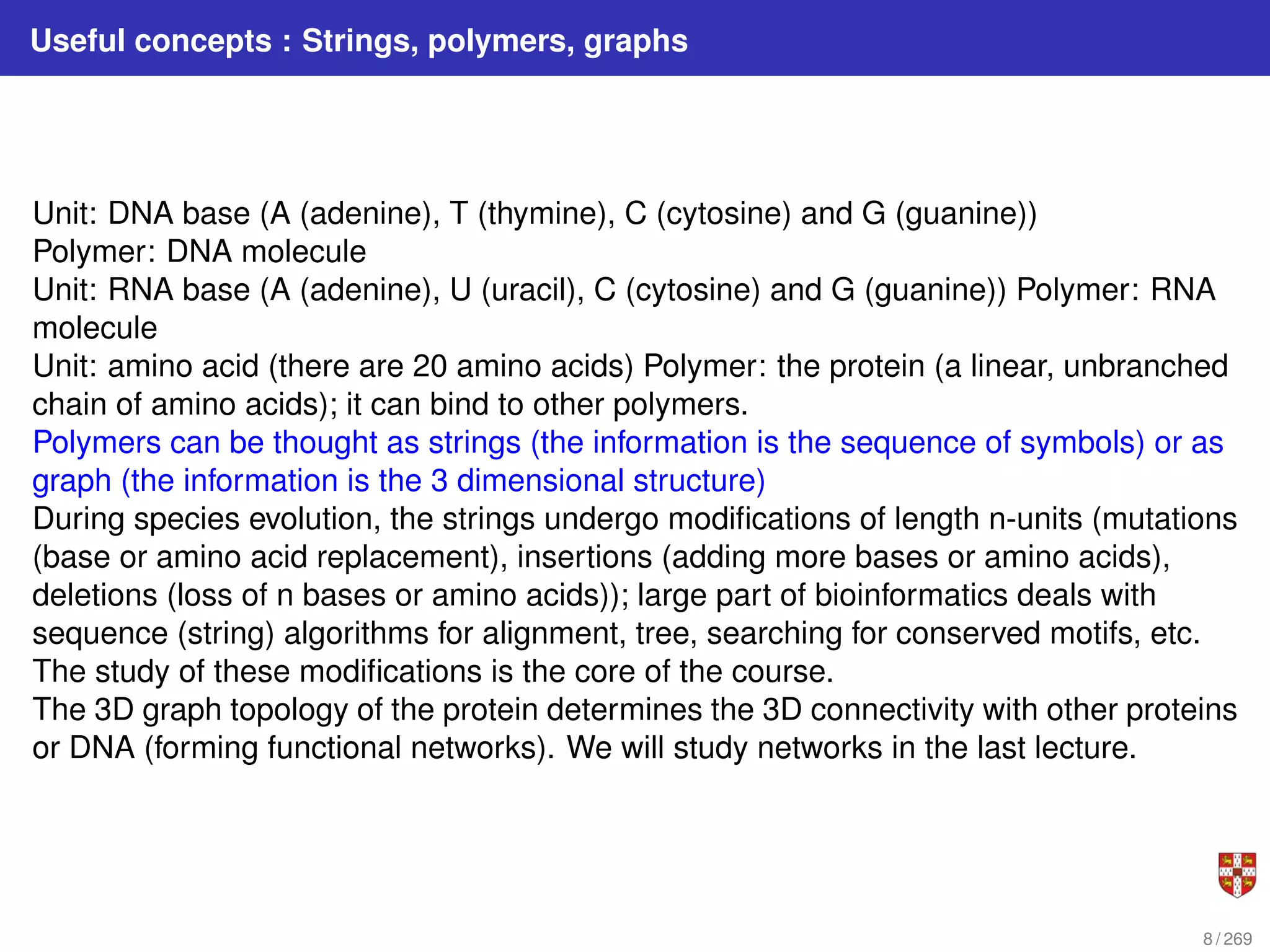 Useful concepts : Strings, polymers, graphs
Unit: DNA base (A (adenine), T (thymine), C (cytosine) and G (guanine))
Polymer: DNA molecule
Unit: RNA base (A (adenine), U (uracil), C (cytosine) and G (guanine)) Polymer: RNA
molecule
Unit: amino acid (there are 20 amino acids) Polymer: the protein (a linear, unbranched
chain of amino acids); it can bind to other polymers.
Polymers can be thought as strings (the information is the sequence of symbols) or as
graph (the information is the 3 dimensional structure)
During species evolution, the strings undergo modifications of length n-units (mutations
(base or amino acid replacement), insertions (adding more bases or amino acids),
deletions (loss of n bases or amino acids)); large part of bioinformatics deals with
sequence (string) algorithms for alignment, tree, searching for conserved motifs, etc.
The study of these modifications is the core of the course.
The 3D graph topology of the protein determines the 3D connectivity with other proteins
or DNA (forming functional networks). We will study networks in the last lecture.
8 / 269
 