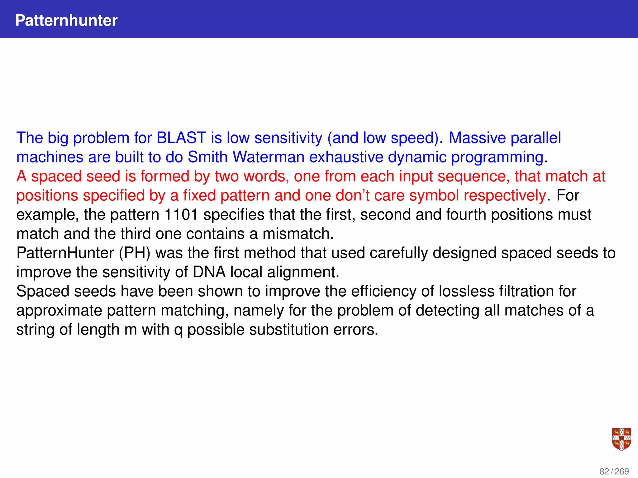 Patternhunter
The big problem for BLAST is low sensitivity (and low speed). Massive parallel
machines are built to do Smith Waterman exhaustive dynamic programming.
A spaced seed is formed by two words, one from each input sequence, that match at
positions specified by a fixed pattern and one don’t care symbol respectively. For
example, the pattern 1101 specifies that the first, second and fourth positions must
match and the third one contains a mismatch.
PatternHunter (PH) was the first method that used carefully designed spaced seeds to
improve the sensitivity of DNA local alignment.
Spaced seeds have been shown to improve the efficiency of lossless filtration for
approximate pattern matching, namely for the problem of detecting all matches of a
string of length m with q possible substitution errors.
82 / 269
 