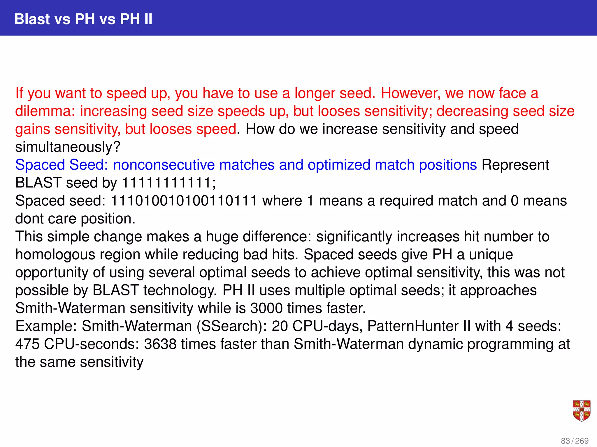 Blast vs PH vs PH II
If you want to speed up, you have to use a longer seed. However, we now face a
dilemma: increasing seed size speeds up, but looses sensitivity; decreasing seed size
gains sensitivity, but looses speed. How do we increase sensitivity and speed
simultaneously?
Spaced Seed: nonconsecutive matches and optimized match positions Represent
BLAST seed by 11111111111;
Spaced seed: 111010010100110111 where 1 means a required match and 0 means
dont care position.
This simple change makes a huge difference: significantly increases hit number to
homologous region while reducing bad hits. Spaced seeds give PH a unique
opportunity of using several optimal seeds to achieve optimal sensitivity, this was not
possible by BLAST technology. PH II uses multiple optimal seeds; it approaches
Smith-Waterman sensitivity while is 3000 times faster.
Example: Smith-Waterman (SSearch): 20 CPU-days, PatternHunter II with 4 seeds:
475 CPU-seconds: 3638 times faster than Smith-Waterman dynamic programming at
the same sensitivity
83 / 269
 