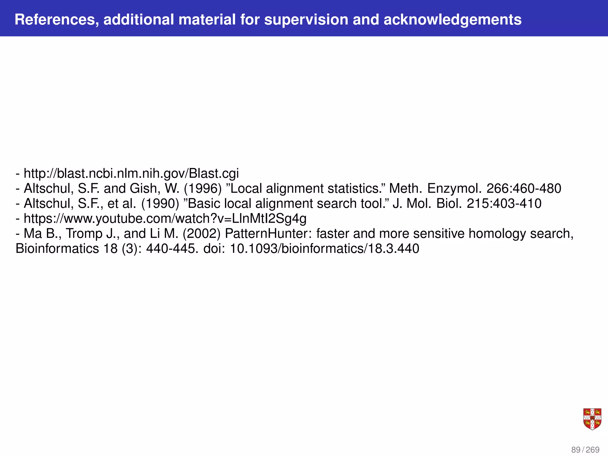 References, additional material for supervision and acknowledgements
- http://blast.ncbi.nlm.nih.gov/Blast.cgi
- Altschul, S.F. and Gish, W. (1996) ”Local alignment statistics.” Meth. Enzymol. 266:460-480
- Altschul, S.F., et al. (1990) ”Basic local alignment search tool.” J. Mol. Biol. 215:403-410
- https://www.youtube.com/watch?v=LlnMtI2Sg4g
- Ma B., Tromp J., and Li M. (2002) PatternHunter: faster and more sensitive homology search,
Bioinformatics 18 (3): 440-445. doi: 10.1093/bioinformatics/18.3.440
89 / 269
 