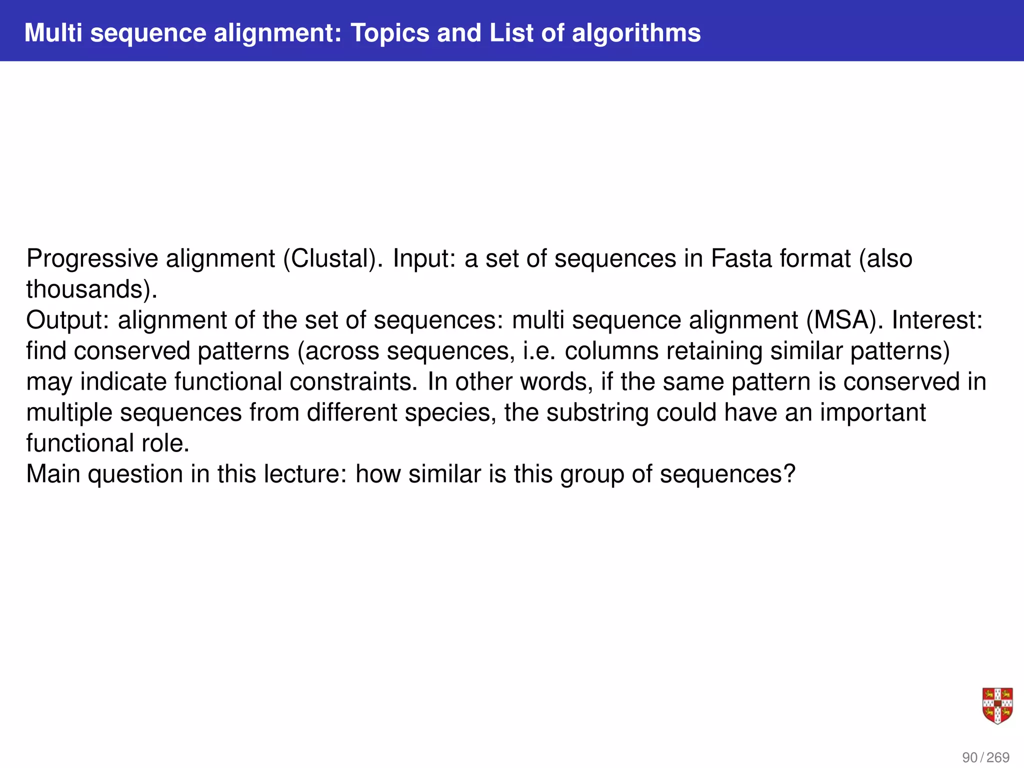 Multi sequence alignment: Topics and List of algorithms
Progressive alignment (Clustal). Input: a set of sequences in Fasta format (also
thousands).
Output: alignment of the set of sequences: multi sequence alignment (MSA). Interest:
find conserved patterns (across sequences, i.e. columns retaining similar patterns)
may indicate functional constraints. In other words, if the same pattern is conserved in
multiple sequences from different species, the substring could have an important
functional role.
Main question in this lecture: how similar is this group of sequences?
90 / 269
 