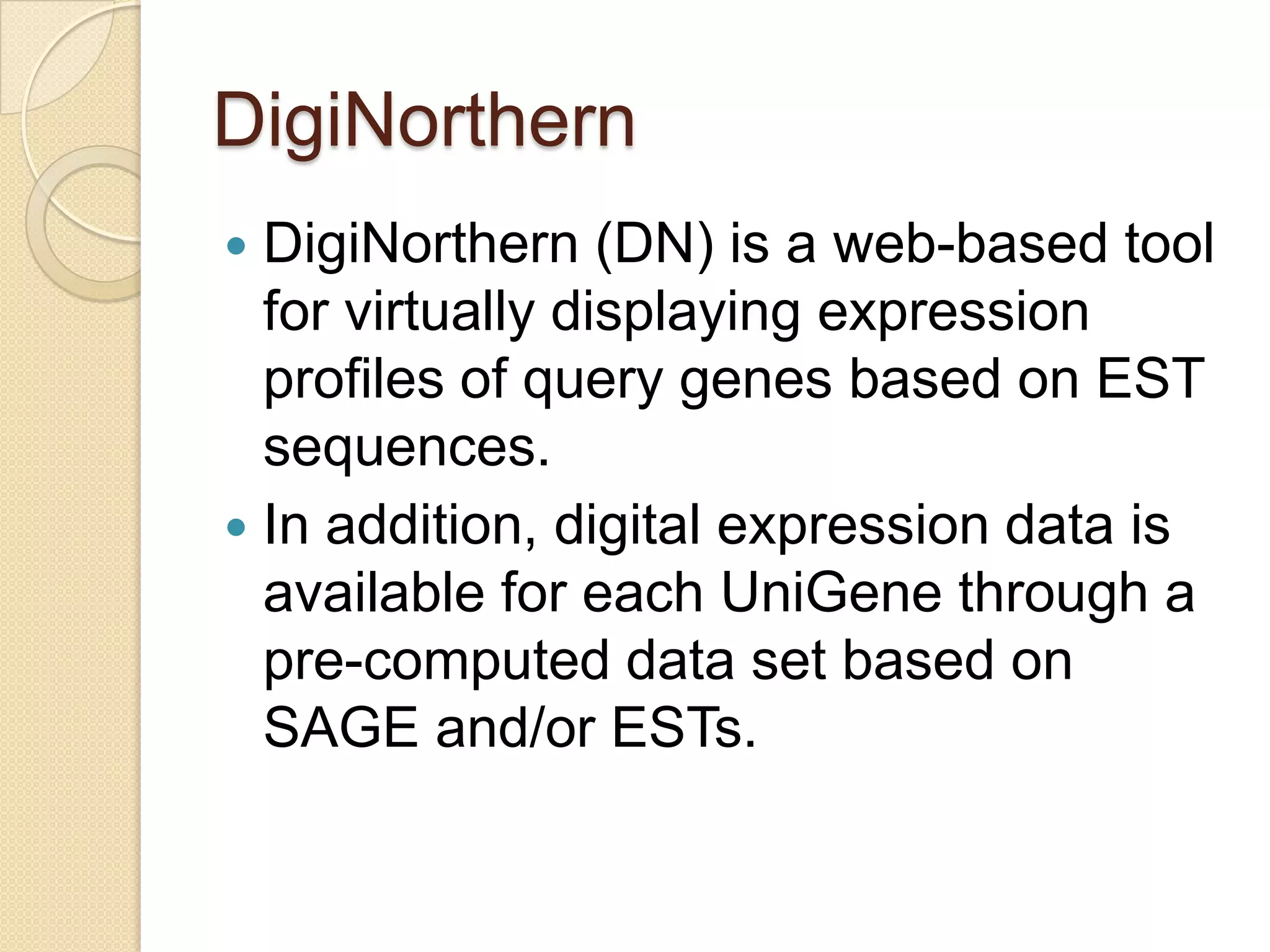 DigiNorthern
 DigiNorthern (DN) is a web-based tool
for virtually displaying expression
proﬁles of query genes based on EST
sequences.
 In addition, digital expression data is
available for each UniGene through a
pre-computed data set based on
SAGE and/or ESTs.
 