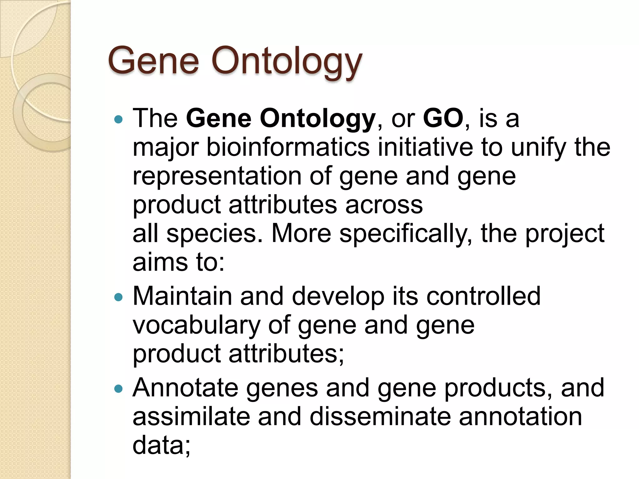 Gene Ontology
 The Gene Ontology, or GO, is a
major bioinformatics initiative to unify the
representation of gene and gene
product attributes across
all species. More specifically, the project
aims to:
 Maintain and develop its controlled
vocabulary of gene and gene
product attributes;
 Annotate genes and gene products, and
assimilate and disseminate annotation
data;
 