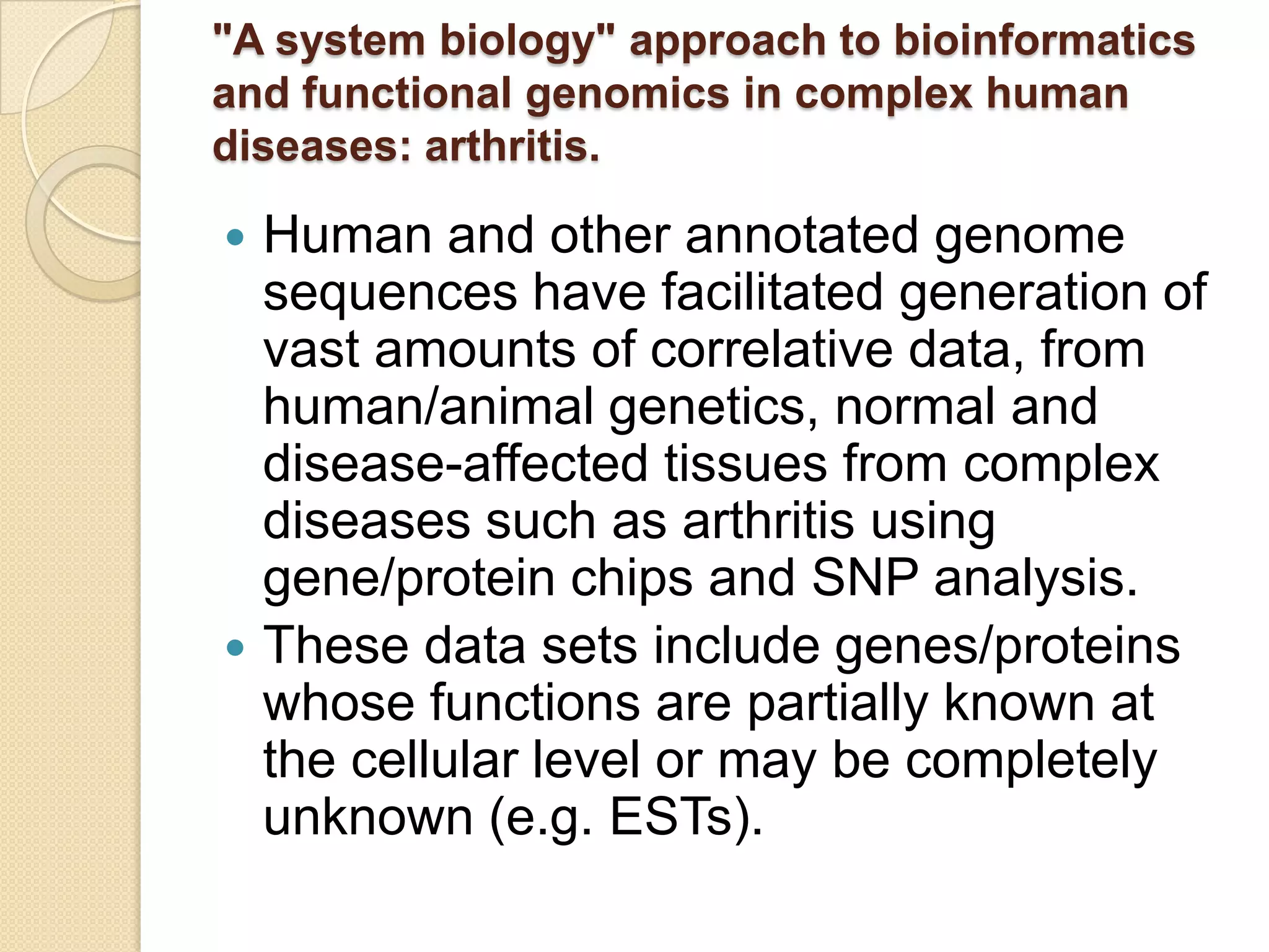 "A system biology" approach to bioinformatics
and functional genomics in complex human
diseases: arthritis.
 Human and other annotated genome
sequences have facilitated generation of
vast amounts of correlative data, from
human/animal genetics, normal and
disease-affected tissues from complex
diseases such as arthritis using
gene/protein chips and SNP analysis.
 These data sets include genes/proteins
whose functions are partially known at
the cellular level or may be completely
unknown (e.g. ESTs).
 