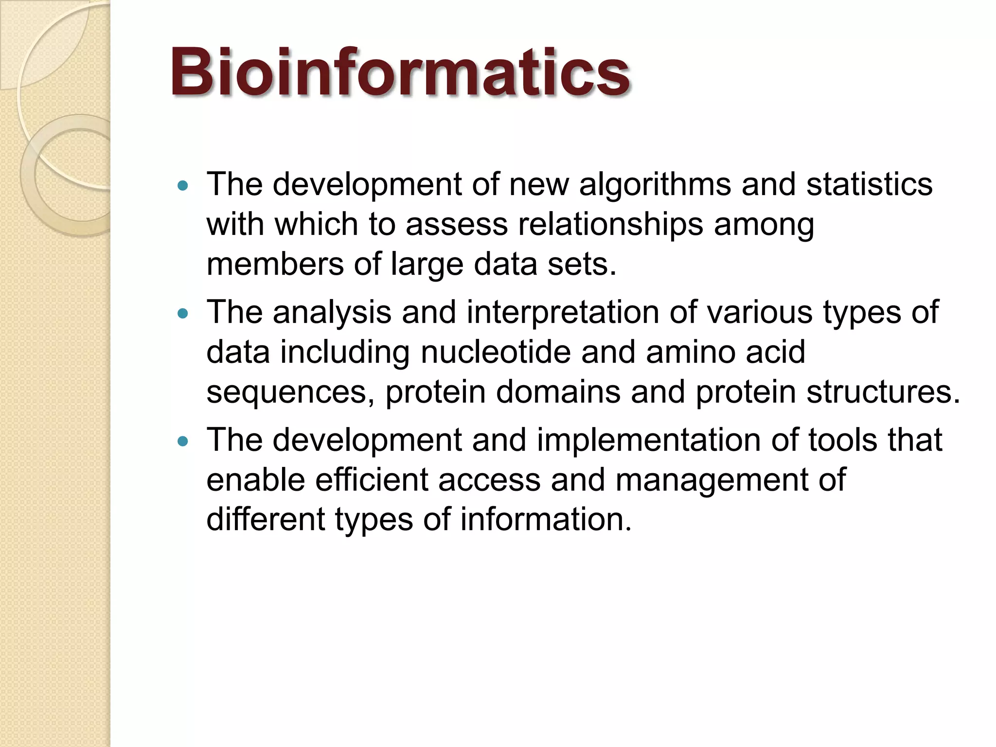  The development of new algorithms and statistics
with which to assess relationships among
members of large data sets.
 The analysis and interpretation of various types of
data including nucleotide and amino acid
sequences, protein domains and protein structures.
 The development and implementation of tools that
enable efficient access and management of
different types of information.
Bioinformatics
 