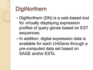 DigiNorthern
 DigiNorthern (DN) is a web-based tool
for virtually displaying expression
proﬁles of query genes based on EST
sequences.
 In addition, digital expression data is
available for each UniGene through a
pre-computed data set based on
SAGE and/or ESTs.
 