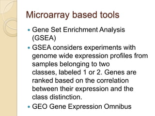 Microarray based tools
 Gene Set Enrichment Analysis
(GSEA)
 GSEA considers experiments with
genome wide expression profiles from
samples belonging to two
classes, labeled 1 or 2. Genes are
ranked based on the correlation
between their expression and the
class distinction.
 GEO Gene Expression Omnibus
 