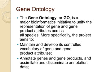 Gene Ontology
 The Gene Ontology, or GO, is a
major bioinformatics initiative to unify the
representation of gene and gene
product attributes across
all species. More specifically, the project
aims to:
 Maintain and develop its controlled
vocabulary of gene and gene
product attributes;
 Annotate genes and gene products, and
assimilate and disseminate annotation
data;
 
