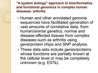 "A system biology" approach to bioinformatics
and functional genomics in complex human
diseases: arthritis.
 Human and other annotated genome
sequences have facilitated generation of
vast amounts of correlative data, from
human/animal genetics, normal and
disease-affected tissues from complex
diseases such as arthritis using
gene/protein chips and SNP analysis.
 These data sets include genes/proteins
whose functions are partially known at
the cellular level or may be completely
unknown (e.g. ESTs).
 