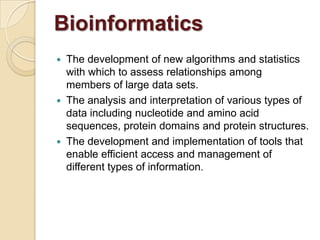  The development of new algorithms and statistics
with which to assess relationships among
members of large data sets.
 The analysis and interpretation of various types of
data including nucleotide and amino acid
sequences, protein domains and protein structures.
 The development and implementation of tools that
enable efficient access and management of
different types of information.
Bioinformatics
 