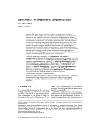 Bioinformatics—An Introduction for Computer Scientists
JACQUES COHEN
Brandeis University

Abstract. The article aims to introduce computer scientists to the new ﬁeld of
bioinformatics. This area has arisen from the needs of biologists to utilize and help
interpret the vast amounts of data that are constantly being gathered in genomic
research—and its more recent counterparts, proteomics and functional genomics. The
ultimate goal of bioinformatics is to develop in silico models that will complement in
vitro and in vivo biological experiments. The article provides a bird’s eye view of the
basic concepts in molecular cell biology, outlines the nature of the existing data, and
describes the kind of computer algorithms and techniques that are necessary to
understand cell behavior. The underlying motivation for many of the bioinformatics
approaches is the evolution of organisms and the complexity of working with incomplete
and noisy data. The topics covered include: descriptions of the current software
especially developed for biologists, computer and mathematical cell models, and areas of
computer science that play an important role in bioinformatics.
Categories and Subject Descriptors: A.1 [Introductory and Survey]; F.1.1
[Computation by Abstract Devices]: Models of Computation—Automata (e.g., ﬁnite,
push-down, resource-bounded); F.4.2 [Mathematical Logic and Formal Languages]:
Grammars and Other Rewriting Systems; G.2.0 [Discrete Mathematics]: General;
G.3 [Probability and Statistics]; H.3.0 [Information Storage and Retrieval]:
General; I.2.8 [Artiﬁcial Intelligence]: Problem Solving, Control Methods, and
Search; I.5.3 [Pattern Recongnition]: Clustering; I.5.4 [Pattern Recongnition]:
Applications—Text processing; I.6.8 [Simulation and Modeling]: Types of
Simulation—Continuous; discrete event; I.7.0 [Document and Text Processing]:
General; J.3 [Life and Medical Sciences]: Biology and genetics
General Terms: Algorithms, Languages, Theory
Additional Key Words and Phrases: Molecular cell biology, computer, DNA, alignments,
dynamic programming, parsing biological sequences, hidden-Markov-models,
phylogenetic trees, RNA and protein structure, cell simulation and modeling,
microarray

1. INTRODUCTION

It is undeniable that, among the sciences,
biology played a key role in the twentieth
century. That role is likely to acquire further importance in the years to come. In
the wake of the work of Watson and Crick,

[2003] and the sequencing of the human
genome, far-reaching discoveries are constantly being made.
One of the central factors promoting the
importance of biology is its relationship
with medicine. Fundamental progress in
medicine depends on elucidating some of

Author’s address: Department of Computer Science, Brandeis University, Waltham, MA 02454; email: jc@
cs.brandeis.edu.
Permission to make digital/hard copy of part or all of this work for personal or classroom use is granted
without fee provided that the copies are not made or distributed for proﬁt or commercial advantage, the
copyright notice, the title of the publication, and its date appear, and notice is given that copying is by
permission of ACM, Inc. To copy otherwise, to republish, to post on servers, or to redistribute to lists requires
prior speciﬁc permission and/or a fee.
c 2004 ACM 0360-0300/04/0600-0122 $5.00

ACM Computing Surveys, Vol. 36, No. 2, June 2004, pp. 122–158.

 