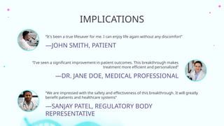 IMPLICATIONS
—DR. JANE DOE, MEDICAL PROFESSIONAL
“It's been a true lifesaver for me. I can enjoy life again without any discomfort”
“I've seen a significant improvement in patient outcomes. This breakthrough makes
treatment more efficient and personalized”
“We are impressed with the safety and effectiveness of this breakthrough. It will greatly
benefit patients and healthcare systems”
—JOHN SMITH, PATIENT
—SANJAY PATEL, REGULATORY BODY
REPRESENTATIVE
 