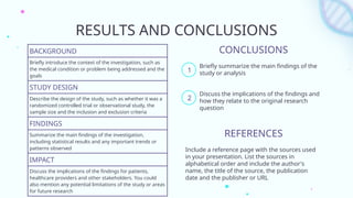 RESULTS AND CONCLUSIONS
BACKGROUND
Briefly introduce the context of the investigation, such as
the medical condition or problem being addressed and the
goals
STUDY DESIGN
Describe the design of the study, such as whether it was a
randomized controlled trial or observational study, the
sample size and the inclusion and exclusion criteria
FINDINGS
Summarize the main findings of the investigation,
including statistical results and any important trends or
patterns observed
IMPACT
Discuss the implications of the findings for patients,
healthcare providers and other stakeholders. You could
also mention any potential limitations of the study or areas
for future research
REFERENCES
Include a reference page with the sources used
in your presentation. List the sources in
alphabetical order and include the author's
name, the title of the source, the publication
date and the publisher or URL
CONCLUSIONS
Briefly summarize the main findings of the
study or analysis
Discuss the implications of the findings and
how they relate to the original research
question
1
2
 