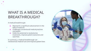 WHAT IS A MEDICAL
BREAKTHROUGH?
A medical breakthrough:
● Represents a significant advancement in the
field of medicine
● Challenges conventional medical practices
and beliefs
● Holds the potential to revolutionize
treatments, improve patient outcomes and
save lives
In summary, a medical breakthrough can
revolutionize medical care and improve patient lives
 