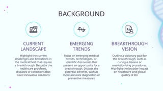 BACKGROUND
CURRENT
LANDSCAPE
EMERGING
TRENDS
Highlight the current
challenges and limitations in
the medical field that require
a breakthrough. Describe the
healthcare problems,
diseases or conditions that
need innovative solutions
Focus on emerging medical
trends, technologies, or
scientific discoveries that
present an opportunity for a
breakthrough. Discuss the
potential benefits, such as
more accurate diagnostics or
preventive measures
Outline a visionary goal for
the breakthrough, such as
curing a disease or
revolutionizing procedures.
Highlight the broader impact
on healthcare and global
quality of life
BREAKTHROUGH
VISION
 
