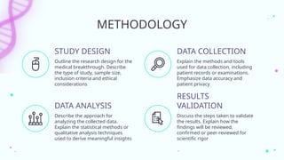 Outline the research design for the
medical breakthrough. Describe
the type of study, sample size,
inclusion criteria and ethical
considerations
Explain the methods and tools
used for data collection, including
patient records or examinations.
Emphasize data accuracy and
patient privacy
Describe the approach for
analyzing the collected data.
Explain the statistical methods or
qualitative analysis techniques
used to derive meaningful insights
Discuss the steps taken to validate
the results. Explain how the
findings will be reviewed,
confirmed or peer-reviewed for
scientific rigor
METHODOLOGY
STUDY DESIGN
DATA ANALYSIS
DATA COLLECTION
RESULTS
VALIDATION
 