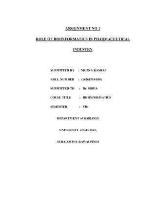 ASSIGNMENT NO 1
ROLE OF BIOINFORMATICS IN PHARMACEUTICAL
INDUSTRY
SUBMITTED BY : MUZNA KASHAF
ROLL NUMBER : (16261514-030)
SUBMITTED TO : Dr. SOBIA
COUSE TITLE : BIOINFORMATICS
SEMESTER : VIII
DEPARTMENT of ZOOLOGY
UNIVERSITY of GUJRAT,
SUB-CAMPUS RAWALPINDI
 