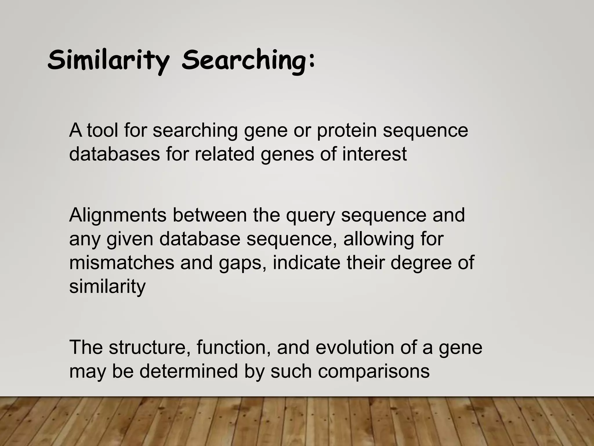 Similarity Searching:
A tool for searching gene or protein sequence
databases for related genes of interest
The structure, function, and evolution of a gene
may be determined by such comparisons
Alignments between the query sequence and
any given database sequence, allowing for
mismatches and gaps, indicate their degree of
similarity
 