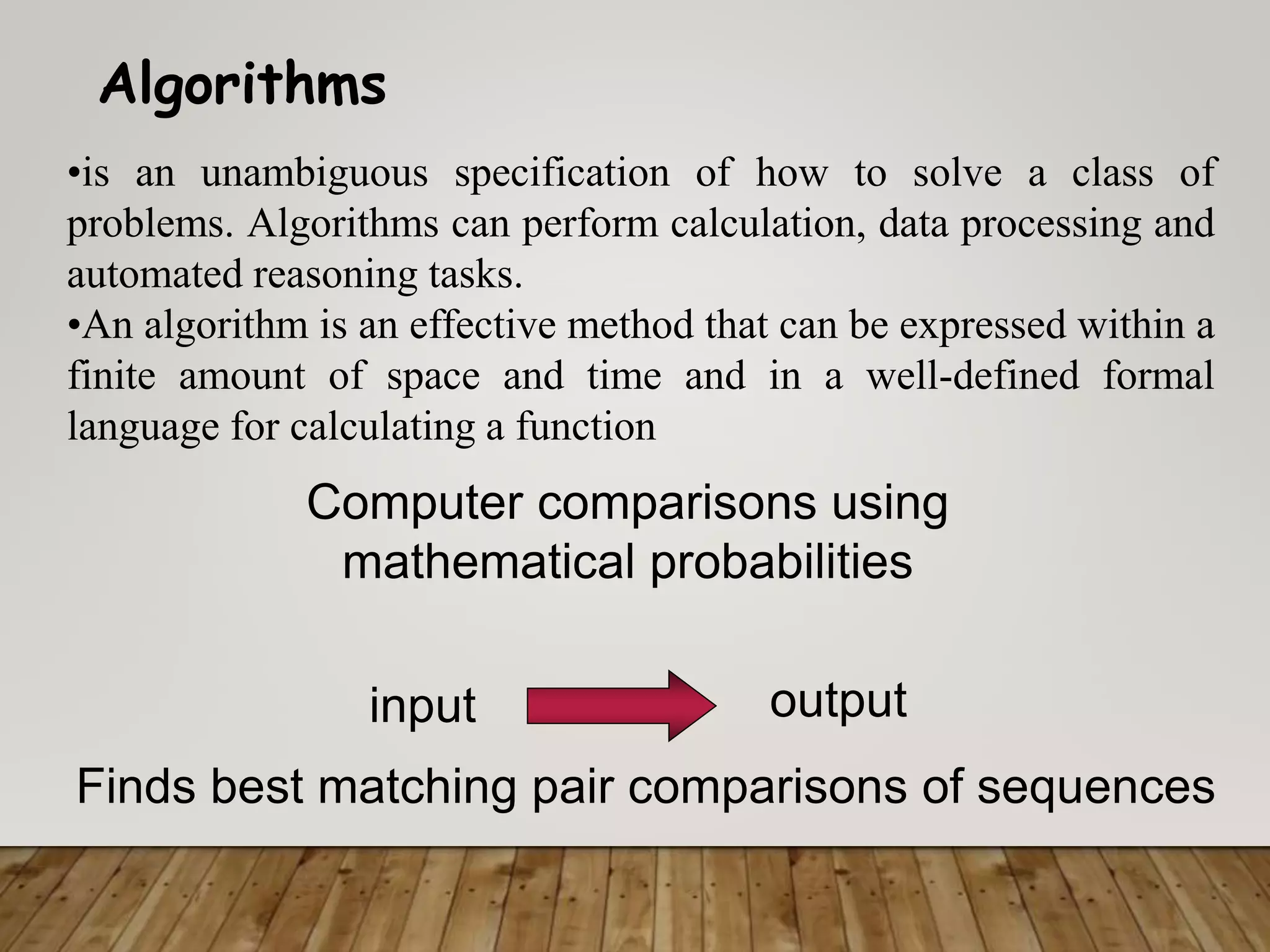 Algorithms
Finds best matching pair comparisons of sequences
input output
Computer comparisons using
mathematical probabilities
•is an unambiguous specification of how to solve a class of
problems. Algorithms can perform calculation, data processing and
automated reasoning tasks.
•An algorithm is an effective method that can be expressed within a
finite amount of space and time and in a well-defined formal
language for calculating a function
 