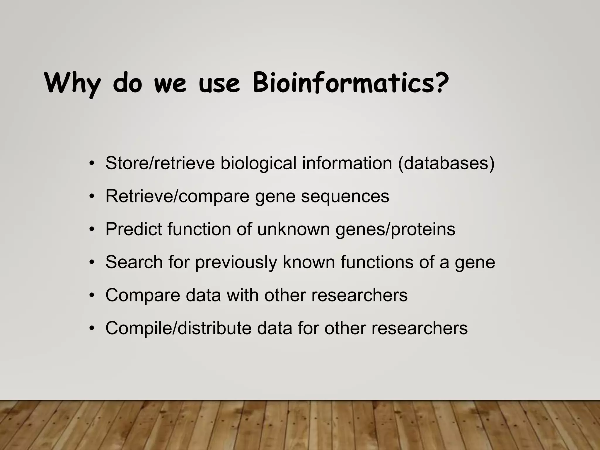 Why do we use Bioinformatics?
• Store/retrieve biological information (databases)
• Retrieve/compare gene sequences
• Predict function of unknown genes/proteins
• Search for previously known functions of a gene
• Compare data with other researchers
• Compile/distribute data for other researchers
 
