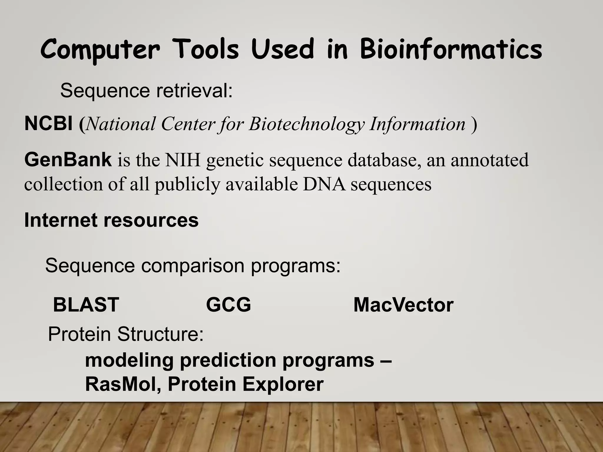 Computer Tools Used in Bioinformatics
Sequence retrieval:
Sequence comparison programs:
Protein Structure:
BLAST
modeling prediction programs –
RasMol, Protein Explorer
GCG MacVector
NCBI (National Center for Biotechnology Information )
GenBank is the NIH genetic sequence database, an annotated
collection of all publicly available DNA sequences
Internet resources
 