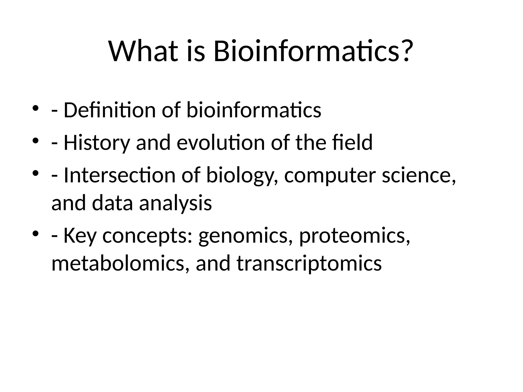 What is Bioinformatics?
• - Definition of bioinformatics
• - History and evolution of the field
• - Intersection of biology, computer science,
and data analysis
• - Key concepts: genomics, proteomics,
metabolomics, and transcriptomics