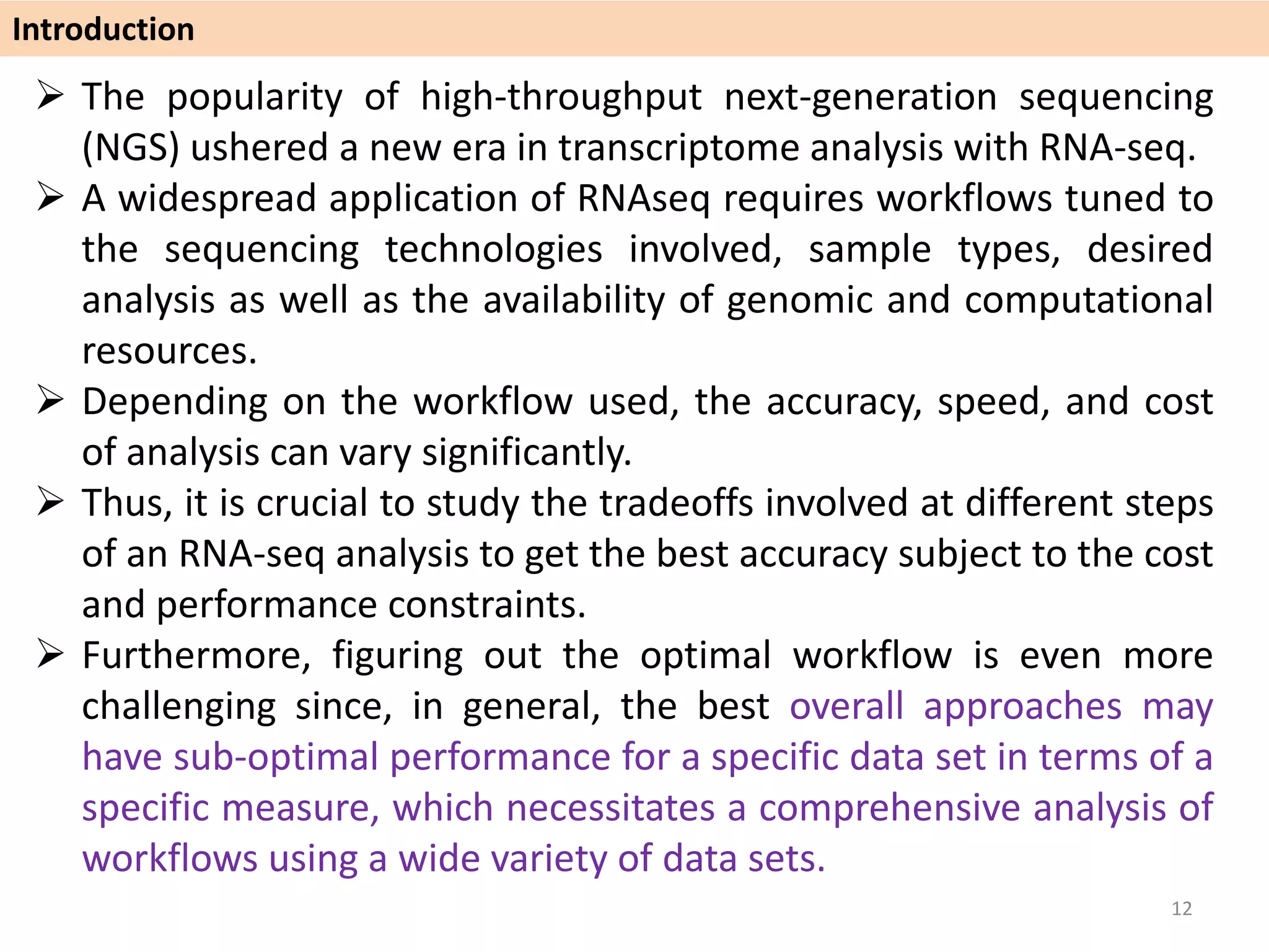  The popularity of high-throughput next-generation sequencing
(NGS) ushered a new era in transcriptome analysis with RNA-seq.
 A widespread application of RNAseq requires workflows tuned to
the sequencing technologies involved, sample types, desired
analysis as well as the availability of genomic and computational
resources.
 Depending on the workflow used, the accuracy, speed, and cost
of analysis can vary significantly.
 Thus, it is crucial to study the tradeoffs involved at different steps
of an RNA-seq analysis to get the best accuracy subject to the cost
and performance constraints.
 Furthermore, figuring out the optimal workflow is even more
challenging since, in general, the best overall approaches may
have sub-optimal performance for a specific data set in terms of a
specific measure, which necessitates a comprehensive analysis of
workflows using a wide variety of data sets.
Introduction
12
 