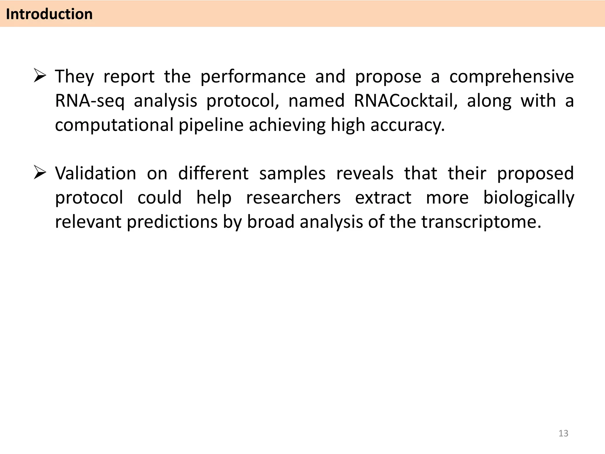  They report the performance and propose a comprehensive
RNA-seq analysis protocol, named RNACocktail, along with a
computational pipeline achieving high accuracy.
 Validation on different samples reveals that their proposed
protocol could help researchers extract more biologically
relevant predictions by broad analysis of the transcriptome.
Introduction
13
 