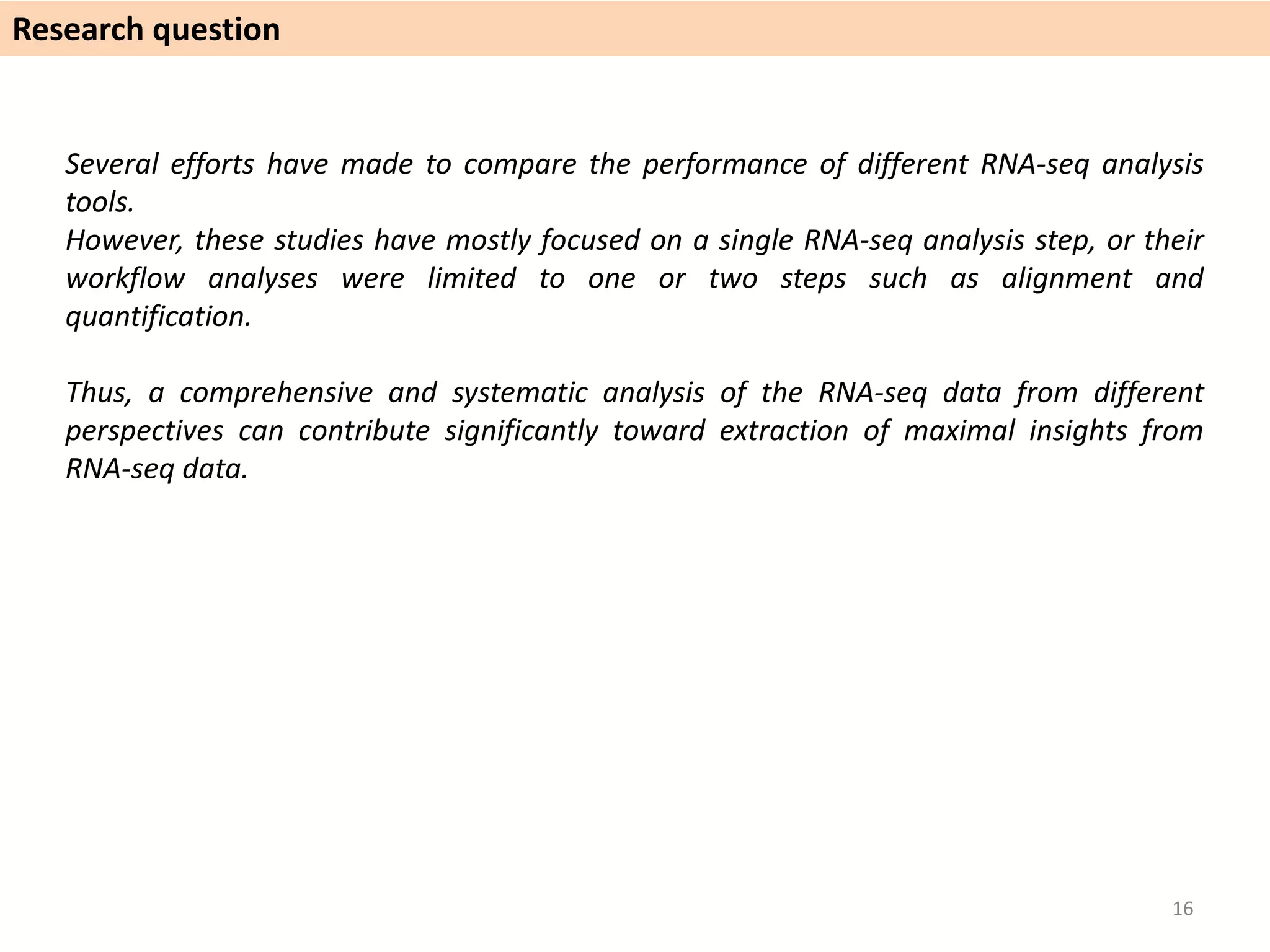 Several efforts have made to compare the performance of different RNA-seq analysis
tools.
However, these studies have mostly focused on a single RNA-seq analysis step, or their
workflow analyses were limited to one or two steps such as alignment and
quantification.
Thus, a comprehensive and systematic analysis of the RNA-seq data from different
perspectives can contribute significantly toward extraction of maximal insights from
RNA-seq data.
Research question
16
 