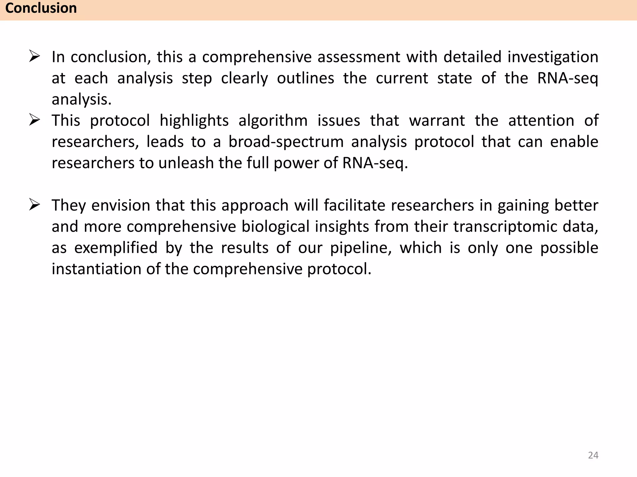  In conclusion, this a comprehensive assessment with detailed investigation
at each analysis step clearly outlines the current state of the RNA-seq
analysis.
 This protocol highlights algorithm issues that warrant the attention of
researchers, leads to a broad-spectrum analysis protocol that can enable
researchers to unleash the full power of RNA-seq.
 They envision that this approach will facilitate researchers in gaining better
and more comprehensive biological insights from their transcriptomic data,
as exemplified by the results of our pipeline, which is only one possible
instantiation of the comprehensive protocol.
Conclusion
24
 