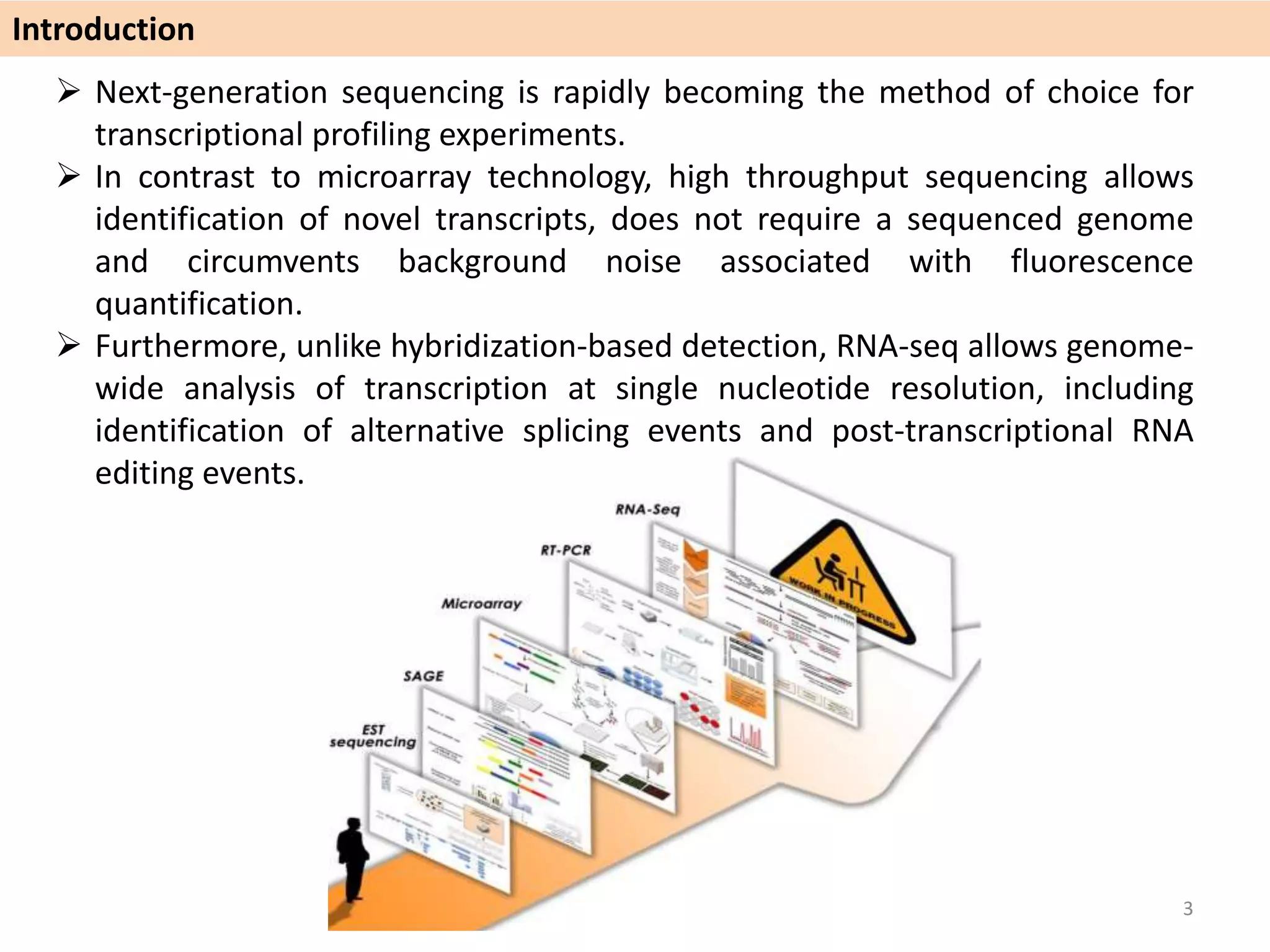  Next-generation sequencing is rapidly becoming the method of choice for
transcriptional profiling experiments.
 In contrast to microarray technology, high throughput sequencing allows
identification of novel transcripts, does not require a sequenced genome
and circumvents background noise associated with fluorescence
quantification.
 Furthermore, unlike hybridization-based detection, RNA-seq allows genome-
wide analysis of transcription at single nucleotide resolution, including
identification of alternative splicing events and post-transcriptional RNA
editing events.
Introduction
3
 