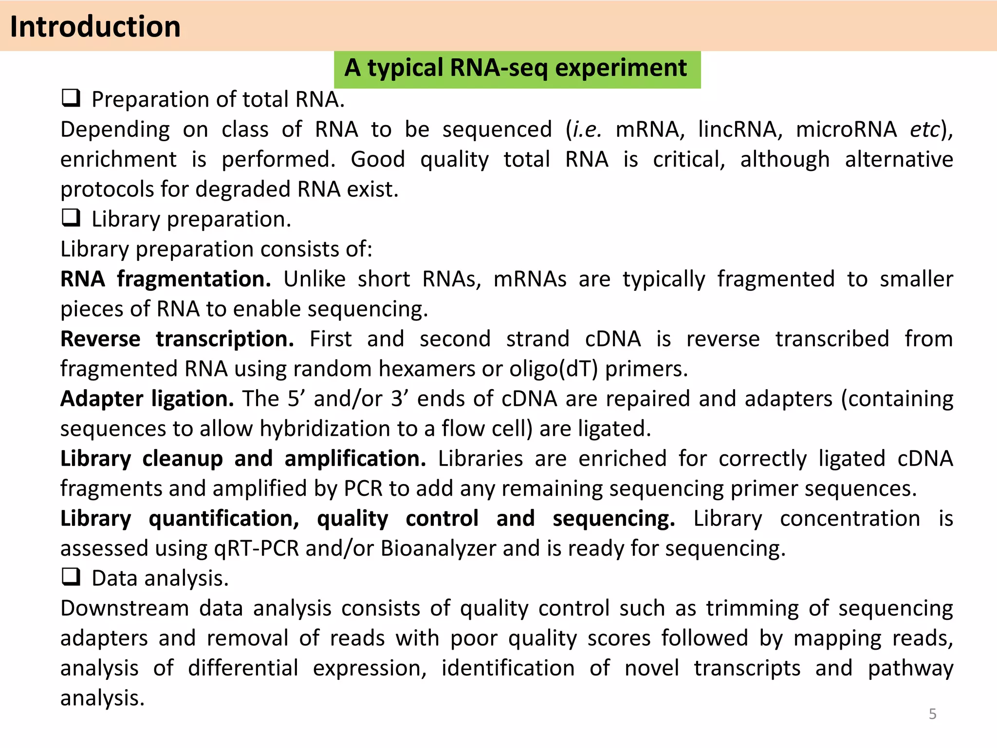 A typical RNA-seq experiment
 Preparation of total RNA.
Depending on class of RNA to be sequenced (i.e. mRNA, lincRNA, microRNA etc),
enrichment is performed. Good quality total RNA is critical, although alternative
protocols for degraded RNA exist.
 Library preparation.
Library preparation consists of:
RNA fragmentation. Unlike short RNAs, mRNAs are typically fragmented to smaller
pieces of RNA to enable sequencing.
Reverse transcription. First and second strand cDNA is reverse transcribed from
fragmented RNA using random hexamers or oligo(dT) primers.
Adapter ligation. The 5’ and/or 3’ ends of cDNA are repaired and adapters (containing
sequences to allow hybridization to a flow cell) are ligated.
Library cleanup and amplification. Libraries are enriched for correctly ligated cDNA
fragments and amplified by PCR to add any remaining sequencing primer sequences.
Library quantification, quality control and sequencing. Library concentration is
assessed using qRT-PCR and/or Bioanalyzer and is ready for sequencing.
 Data analysis.
Downstream data analysis consists of quality control such as trimming of sequencing
adapters and removal of reads with poor quality scores followed by mapping reads,
analysis of differential expression, identification of novel transcripts and pathway
analysis.
Introduction
5
 