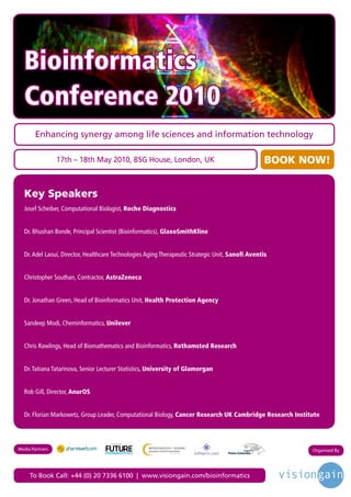 Bioinformatics
  Conference 2010
       Enhancing synergy among life sciences and information technology

                 17th – 18th May 2010, BSG House, London, UK                                       BOOK NOW!


  Key Speakers
  Josef Scheiber, Computational Biologist, Roche Diagnostics


  Dr. Bhushan Bonde, Principal Scientist (Bioinformatics), GlaxoSmithKline


  Dr. Adel Laoui, Director, Healthcare Technologies Aging Therapeutic Strategic Unit, Sanofi Aventis


  Christopher Southan, Contractor, AstraZeneca


  Dr. Jonathan Green, Head of Bioinformatics Unit, Health Protection Agency


  Sandeep Modi, Cheminformatics, Unilever


  Chris Rawlings, Head of Biomathematics and Bioinformatics, Rothamsted Research


  Dr. Tatiana Tatarinova, Senior Lecturer Statistics, University of Glamorgan


  Rob Gill, Director, AnurOS


  Dr. Florian Markowetz, Group Leader, Computational Biology, Cancer Research UK Cambridge Research Institute



                                    Driving the Industry Forward | www.futurepharmaus.com




Media Partners                                                                                            Organised By




     To Book Call: +44 (0) 20 7336 6100 | www.visiongain.com/bioinformatics
 