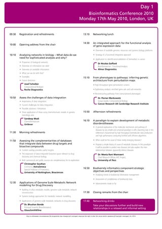 Day 1
                                                                                               Bioinformatics Conference 2010
                                                                                            Monday 17th May 2010, London, UK


09:30   Registration and refreshments                                                             13:10         Networking lunch


                                                                                                  14:30         An integrated approach for the functional analysis
10:00   Opening address from the chair
                                                                                                                of gene expression data
                                                                                                                • Overview of available genomic resources and systems biology platforms

10:10   Analysing networks in biology – What data do we                                                         • Strategy of a functional integrative approach
        need for sophisticated analyses and why?
                                                                                                                • Application to identification/validation of biomarkers in cancer
        • Properties of biological networks
                                                                                                                       Dr Nicolas Goffard
        • Overview on information we need                                                                              Bioinformatician - Functional Analysis
        • Overview on available information                                                                            Almac Diagnostics
        • What can we do with that?
        • Examples                                                                                15:10         From phenotypes to pathways: inferring genetic
        • Future directions                                                                                     architecture from perturbation maps
              Josef Scheiber                                                                                    • High-throughput gene perturbation screens
              Computational Biologist
              Roche Diagnostics                                                                                 • Exploratory analysis: enriched gene sets and sub-networks

                                                                                                                • Reconstructing pathways from transcriptional phenotypes
10:50   Assess the challenges of data integration                                                                      Dr. Florian Markowetz
        • Importance of data integration                                                                               Group Leader, Computational Biology
                                                                                                                       Cancer Research UK Cambridge Research Institute
        • Current challenges for data integration
        • Possible solutions / limitations
        • Show application of these using cheminformatic models in genetix                        15:50         Afternoon refreshments
          toxicology area
              Sandeep Modi
              Cheminformatician                                                                   16:10         A paradigm to explain development of metabolic
              Unilever                                                                                          disorders/diseases
                                                                                                                • A general explanation of the molecular mechanism and pathway of
                                                                                                                  diseases by any simple and universal paradigm is still a daunting task in this
11:30   Morning refreshments                                                                                      millennium characterised by high throughput biomolecular data production
                                                                                                                  and high performance computing fortified with efficient algorithms

11:50   Assessing the complementarities of databases                                                            • What could be the cause of these newly emerging diseases?
        that integrate data between drug targets and                                                            • Propose a simple theory of cause of metabolic diseases. In this paradigm
        bioactive compounds                                                                                       it will be possible to predict new diseases and also explain the inter-
        • Content overlap provides useful insights                                                                relationships between apparently distinct diseases
        • The expansion of data-integrated bioactive space relevant to drug                                            Dr. Meeta Rani Mannaert
          discovery and chemical biology                                                                               Chief Research Officer, HPC Project,
        • Both commercial and public sources are complementary for its exploration                                     University of Pecs
              Christopher Southan
              Contractor, AstraZeneca
                                                                                                  16:50         Biodiveristy informatics component-strategic
              Special Professor of Proteomics,
                                                                                                                objectives and perspectives
              University of Nottingham, Biosciences
                                                                                                                • Analysing trends in biodiversity information management

                                                                                                                • Assessment of completeness of biodiversity data
12:30   Applications of Genome Scale Metabolic Network                                                          • Advancements made so far
        modelling for Drug Discovery
        • Building in-silico metabolic models: genome scale metabolic network
          reconstruction                                                                          17:30         Closing remarks from the chair
        • Systems biology approaches for metabolic network modelling

        • Applications of genome scale metabolic networks to drug discovery                       17:40         Networking drinks
              Dr. Bhushan Bonde                                                                                 Take your discussions further and build new
              Principal Scientist (Bioinformatics)                                                              relationships in a relaxed and informal setting
              GlaxoSmithKline

                Due to unforeseen circumstances the programme may change and visiongain reserves the right to alter the venue and/or speakers c Copyright visiongain Ltd, 2010
 