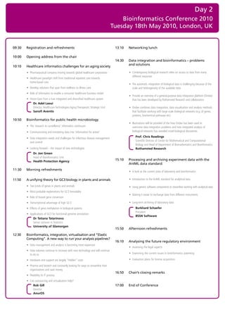Day 2
                                                                                        Bioinformatics Conference 2010
                                                                                    Tuesday 18th May 2010, London, UK


09:30   Registration and refreshments                                                13:10   Networking lunch

10:00   Opening address from the chair
                                                                                     14:30   Data integration and bioinformatics – problems
                                                                                             and solutions
10:10   Healthcare informatics challenges for an aging society
        • Pharmaceutical company moving towards global healthcare corporation                • Contemporary biological research relies on access to data from many
                                                                                               different resources
        • Healthcare paradigm shift from traditional inpatient care towards
          home-based care
                                                                                             • The automatic integration of biological data is challenging because of the
        • Develop solutions that span from wellness to illness care                            scale and heterogeneity of the available data
        • Role of informatics to enable a consumer healthcare business model
                                                                                             • Provide an overview of a general-purpose data integration platform (Ondex)
        • Vision-Gain from a true integrated and diversified healthcare system                 that has been developed by Rothamsted Research and collaborators
             Dr. Adel Laoui
             Director, Healthcare Technologies Aging Therapeutic Strategic Unit              • Ondex combines data integration, data visualisation and analysis methods
             Sanofi Aventis                                                                    that facilitate working with large scale biological networks (e.g. of genes,
                                                                                               proteins, biochemical pathways etc)
10:50   Bioinformatics for public health microbiology
                                                                                             • Illustrations will be provided of the how Ondex has been used to
        • The ‘research to surveillance’ informatics continuum                                 overcome data integration problems and how integrated analysis of
        • Communicating and translating data into ‘information for action’                     biological networks has revealed novel biological discoveries

        • Data integration needs and challenges for infectious disease management                  Prof. Chris Rawlings
          and control                                                                              Scientific Director of Centre for Mathematical and Computational
                                                                                                   Biology and Head of Department of Biomathematics and Bioinformatics
        • Looking forward – the impact of new technologies                                         Rothamsted Research
              Dr. Jon Green
              Head of Bioinformatics Unit
              Health Protection Agency                                               15:10   Processing and archiving experiment data with the
                                                                                             AnIML data standard
11:30   Morning refreshments
                                                                                             • A look at the current state of laboratory and bioinformatics

11:50   A unifying theory for GC3 biology in plants and animals                              • Introduction to the AnIML standard for analytical data

        • Two kinds of genes in plants and animals                                           • Using generic software components to streamline working with analytical data
        • Most probable explanations for GC3 bimodality
                                                                                             • Making it easier to exchange data from different instruments
        • Role of biased gene conversion
        • Transcriptional advantage of high GC3                                              • Long-term archiving of laboratory data
        • Effects of gene methylation in biological systems                                        Burkhard Schaefer
                                                                                                   President
        • Applications of GC3 for functional genome annotation
                                                                                                   BSSN Software
            Dr Tatiana Tatarinova
            Senior Lecturer in Statistics
            University of Glamorgan
                                                                                     15:50   Afternoon refreshments
12:30   Bioinformatics, integration, virtualisation and “Elastic
        Computing”. A new way to run your analysis pipelines?
                                                                                     16:10   Analysing the future regulatory environment
        • Data management and analysis is becoming more expensive
                                                                                             • Assessing the legal aspects
        • Data volumes continue to increase with new technology and will continue
          to do so                                                                           • Examining the current issues in bioinformatics patenting

        • Hardware and support are largely “Hidden” costs                                    • Evaluation plans for license acquisition

        • Pharma and biotech and constantly looking for ways to streamline their
          organisations and save money
                                                                                     16:50   Chair’s closing remarks
        • Flexibility Vs IT process
        • Can outsourcing and virtualisation help?
            Rob Gill                                                                 17:00   End of Conference
            Director
            AnurOS
 