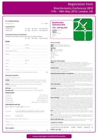 Registration Form
                                                                                                         Bioinformatics Conference 2010
                                                                                                       17th – 18th May 2010, London, UK


                                                                                                                                                                                          Angel
For multiple bookings                                                                                                                                     Pentonville Road

Photocopy this form                                                                 Conf. code VG
                                                                                                           Bioinformatics




                                                                                                                                                                                  Ci
                                                                                                           Conference 2010




                                                                                                                                                                                    ty
                                                                                                                                                                                      Ro
                                                                                                                                                                                          ad
Standard Prices
Conference only                                 Fee: £1299    VAT: £227.33      Total: £1526.33
                                                                                                           17th – 18th May 2010
                                                                                                                                                                                                               Old Street

Academic rate                                   Fee: £899     VAT: £157.33      Total: £1056.33            Location: BSG House                                               Old Street
                                                                                                           Address:
                                                                                                           226-236 City Road




                                                                                                                                                                                                   City Road
Promotional Literature Distribution                                                                        London
                                                                                                           EC1V 2TT
Distribution of your company’s promotional literature to all conference attendees                          UK
                                                Fee: £999     VAT: £174.83      Total: £1173.83


Details
                                                                                                       How to book
Forename:                                       Surname:                                               Email: conferences@visiongainglobal.com
                                                                                                       Web: http://www.visiongain.com/bioinformatics
Job Title:                                      Company:                                               UK Office:
                                                                                                       Tel: +44(0) 20 7336 6100
Main Switchboard Number:                                                                               Fax: +44(0) 20 7549 9932
                                                                                                       Visiongain Ltd
Address:                                                                                               BSG House
                                                                                                       226-236 City Road
                                                                                                       London
                                                                                                       EC1V 2QY
                                                                                                       UK
Country:                                        Postcode:
                                                                                                       General information
                                                                                                       Venue: Directions: BSG Conference Centre 226 – 236 City Road, London, EC1V 2TT. United
Phone:                                          Fax:                                                   Kingdom. Closest tube station is Old Street (Northern Line). Accommodation: Travelodge London City
                                                                                                       Road Hotel, 7-12 City Road, London, EC1Y 1AE, Tel: 0871 984 6333, Fax: 0207 628 2503,
Email:                                                                                                 http://www.travelodge.co.uk/search_and_book/hotel_overview.php?hotel_id=340.
                                                                                                       Payment terms: Visiongain require the full amount to be paid before the conference. Visiongain
Signature:                                                                                             Ltd may refuse entry to delegates who have not paid their invoice in full. A credit card guarantee may
                                                                                                       be requested if payment has not been received in full before the event. Visiongain Ltd reserves the
I confirm that I have read and agree to the terms and conditions of booking                            right to charge interest on unpaid invoices.
                                                                                                       Substitutions/name changes or cancellations: There is a 50% liability on all bookings once
                                                                                                       made, whether by post, fax, email or web. There is a no refund policy for cancellations received on
Methods of payment                                                                                     or after one month before the start of the event. Should you decide to cancel after this date, the
                                                                                                       full invoice must be paid. Conference notes will then be sent to you. Unfortunately, we are unable
Payment must be made in sterling
                                                                                                       to transfer places between conferences and executive briefings. However, if you cannot attend the
By Mail: Complete and return your signed registration form together with your cheque payable           conference, you may make a substitution/name change at any time, as long as we are informed in
                                                                                                       writing by email, fax or post. Name changes and substitutions must be from the same company or
to Visiongain Ltd and send to: visiongain Ltd, BSG House, 226-236 City Road, London, EC1V 2QY, UK      organisation and are not transferable between countries.
By Fax: Complete and fax your signed registration form with your credit card details                   Invoice alterations: There will be an administration charge of £50 for any changes to an invoice,
                                                                                                       excluding substitutions/name changes, requested by the customer. This will be charged to the
to +44 (0) 20 7549 9932                                                                                customer by credit card prior to the changes being made.
By Phone: Call us on +44 (0) 20 7336 6100 with your credit card details                                Indemnity: Visiongain Ltd reserves the right to make alterations to the conference/executive
                                                                                                       briefing content, timing, speakers or venue without notice. The event may be postponed or cancelled
By Credit Card: Fill in your card details below and fax back to +44 (0) 20 7549 9932                   due to unforeseen events beyond the control of visiongain Ltd. If such a situation arises, we will try
                                                                                                       to reschedule the event. However, visiongain Ltd cannot be held responsible for any cost, damage or
By Bank Transfer:                                                                                      expenses, which may be incurred by the customer as a consequence of the event being postponed or
Visiongain Ltd                                                                   A/C: visiongain Ltd   cancelled. We therefore strongly advise all our conference clients to take out insurance to cover the
                                                                                                       cost of the registration, travel and expenses.
Barclays Bank                                                                   Sort Code: 20-71-64
                                                                                                       Data Protection: Visiongain Ltd gathers and manages data in accordance with the Data
Piccadilly Branch                                                            Account No: 6038 7118     Protection Act 1988. Your personal information contained in this form may be used to update you on
48 Regent Street                                                             Swift Code: BARC GB22     visiongain Ltd products and services via post, telephone, fax or email, unless you state otherwise. We
                                                                                                       may also share your data with external companies offering complementary products or services. If you
London, W1B 5RA                                               IBAN: GB80 BARC 20716460387118           wish for your details to be amended, suppressed or not passed on to any external third party, please
                                                                                                       send your request to the Database Manager, visiongain Ltd, BSG House, 226-236 City Road, London,
Please debit my credit card:
                                                                                                       EC1V 2QY. Alternatively, you can visit our website at www.visiongain.com and amend your details.
    Access       MasterCard     Visa     American Express                                              Please allow approximately 30 days for your removal or update request to be applied to our database.
                                                                                                       Following your removal or update request, you may receive additional pieces of communication from
                                                                                                       visiongain Ltd during the transitional period, whilst the changes are coming into effect.
                                                                                                       Fee: The conference fee includes lunch, refreshments and conference papers provided on the day.
Card number:
                                                                                                       This fee does not include travel, hotel accommodation, transfers or insurance, (which we strongly
                                                                                                       recommend you obtain).
                                                                                                       VAT: VAT will be charged at the local rate on each conference. Delegates may be able to recover VAT
Expiry Date:                                                                                           incurred by contacting Eurocash Corporation plc +44 (0) 1273 325000, eurocash@eurocashvat.com.
                                                                                                       Eurocash specialise in recovering cross-border VAT.
Security number (last 3 digits on back of credit card):                                                How we will contact you: Visiongain Ltd’s preferred method of communication is by email and
                                                                                                       phone. Please ensure that you complete the registration form in full so that we can               you.
Signature:
                                                                                                       Unable to attend
Cardholder’s name:                                                                                     Obviously nothing compares to being there but you need not miss out. Simply tick the box and send
                                                                                                       with your payment. You will receive your copy of the event CD Rom two weeks after the event.
                                                                                                       Yes, please send me a copy of the CD for         Price£550        VAT:£96.25               Total:£646.25
News updates
                                                                                                       Office use only
Please tick if you do not want to receive email news updates in the future




                                                                www.visiongain.com/bioinformatics
 