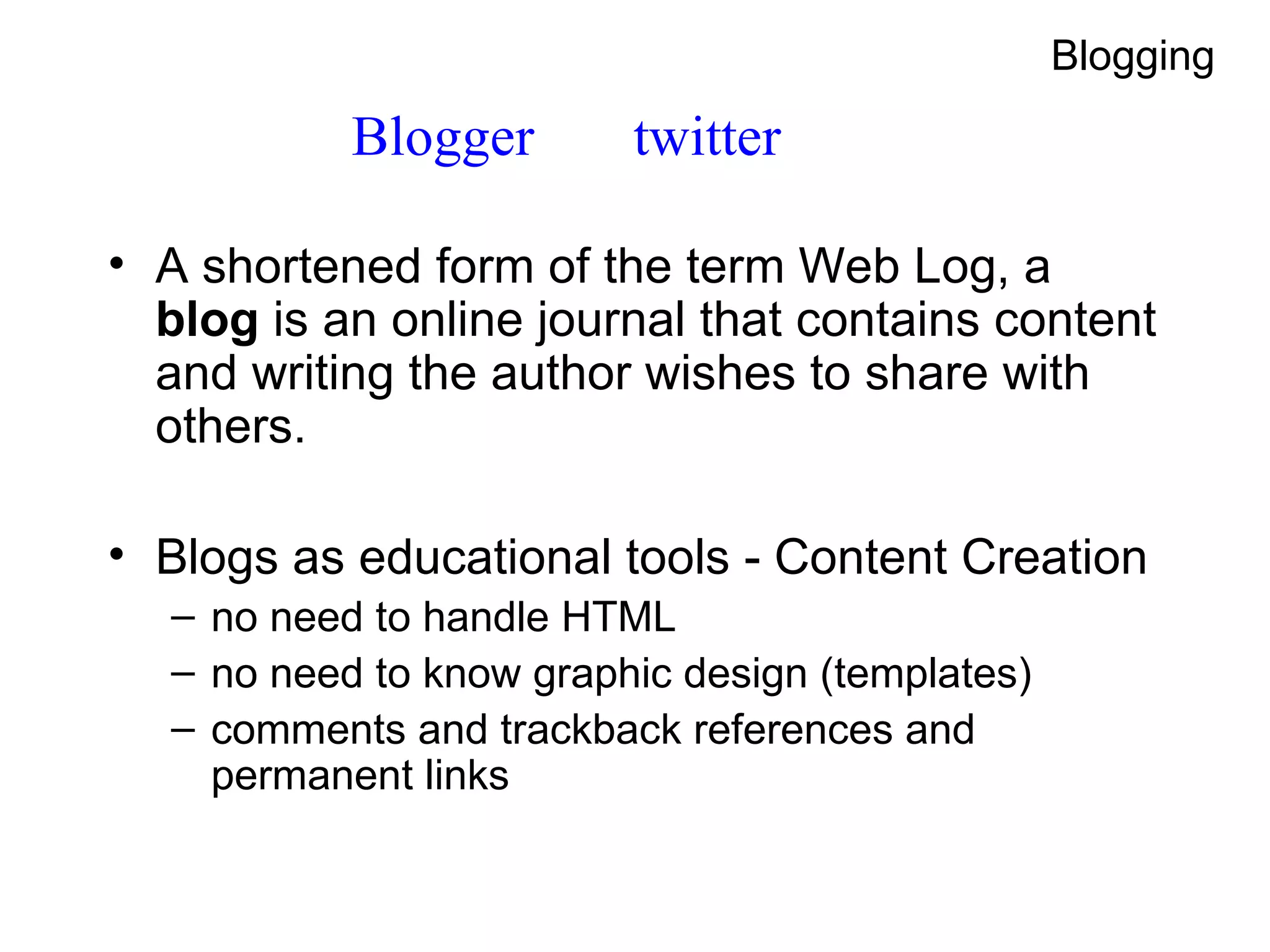 Blogger  twitter A shortened form of the term  Web Log , a  blog  is an online journal that contains content and writing the author wishes to share with others. Blogs as educational tools - Content Creation no need to handle HTML no need to know graphic design (templates) comments and trackback references and permanent links Blogging 