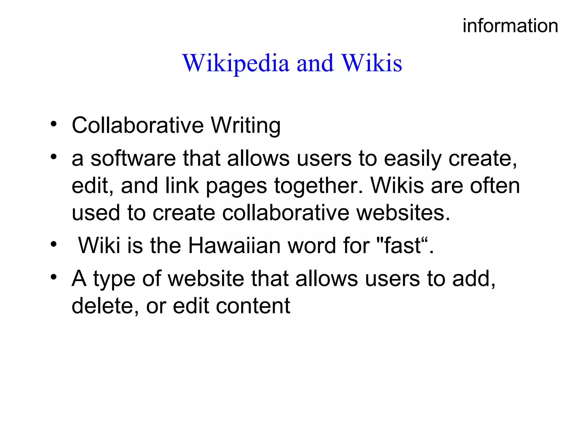 Wikipedia and Wikis Collaborative Writing a software that allows users to easily create, edit, and link pages together. Wikis are often used to create collaborative websites. Wiki is the Hawaiian word for &quot;fast“. A type of website that allows users to add, delete, or edit content information 