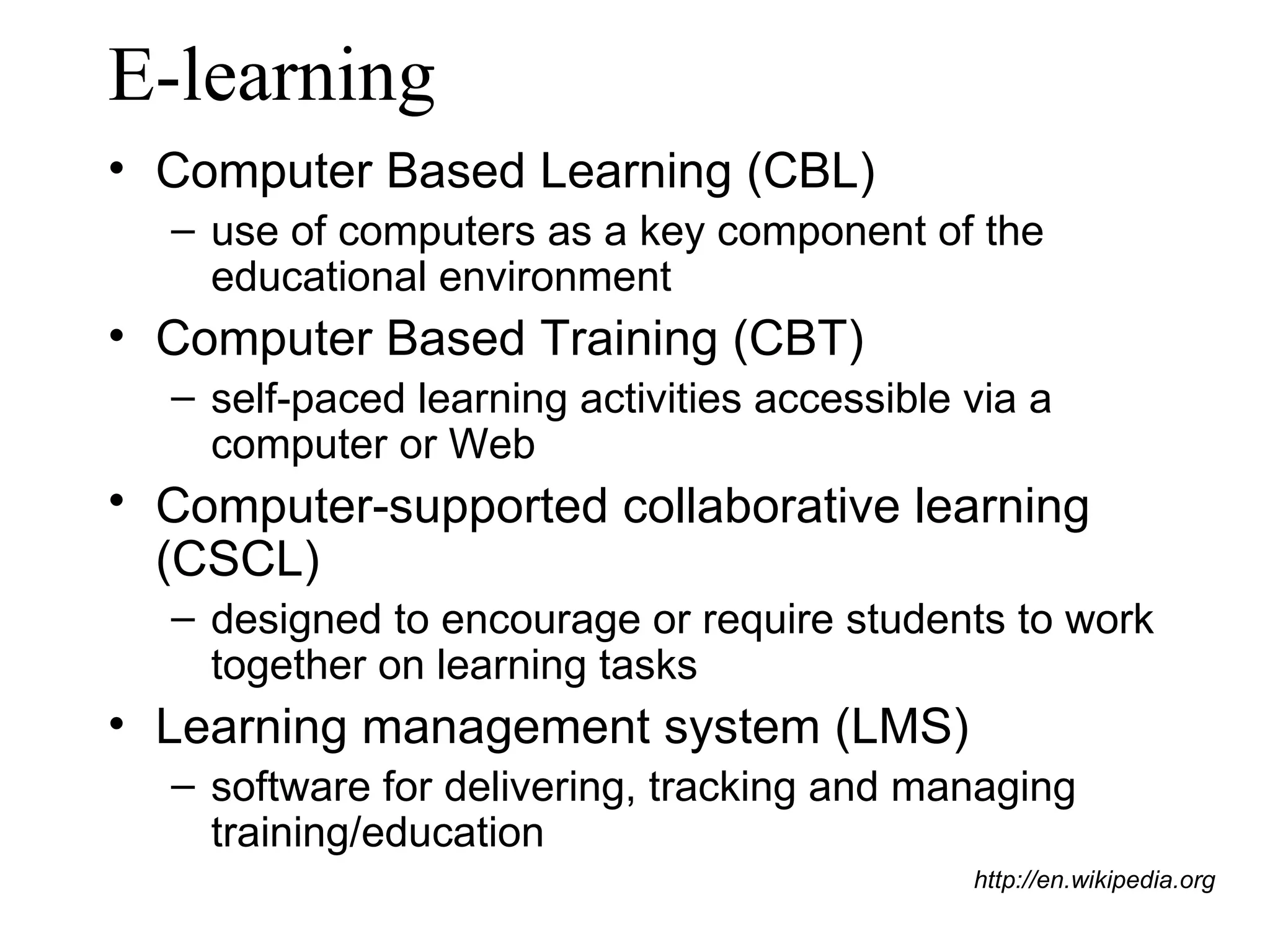 E-learning Computer Based Learning (CBL)  use of computers as a key component of the educational environment Computer Based Training (CBT) self-paced learning activities accessible via a computer or Web Computer-supported collaborative learning (CSCL)  designed to encourage or require students to work together on learning tasks Learning management system (LMS) software for delivering, tracking and managing training/education http://en.wikipedia.org 
