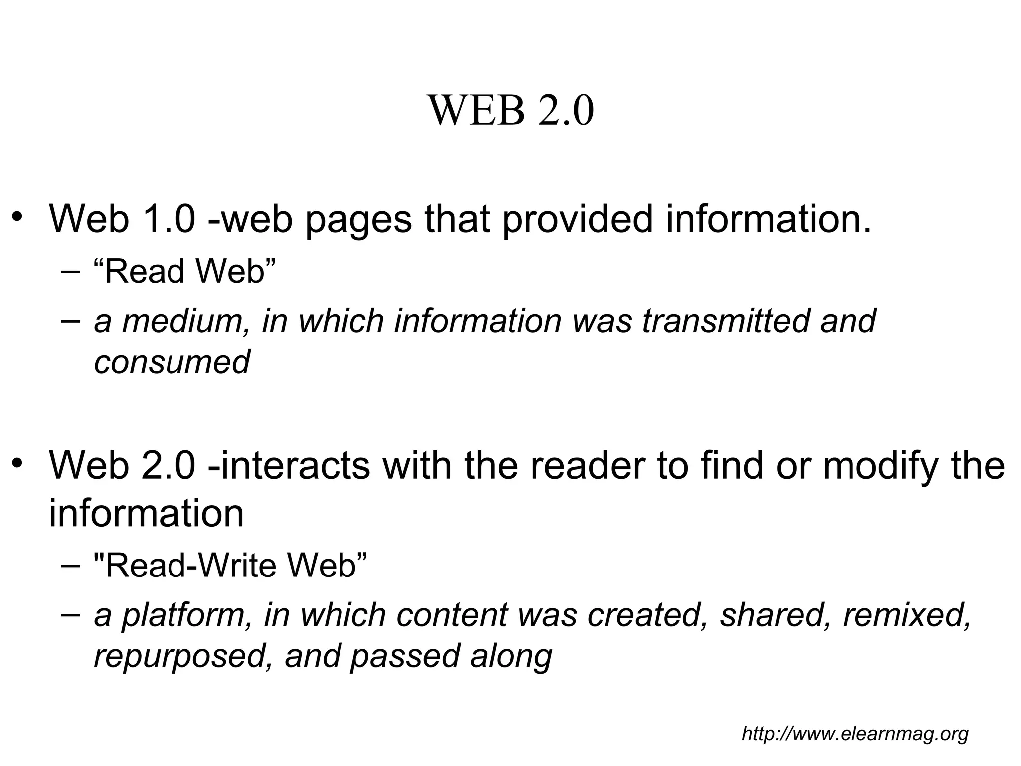 WEB 2.0 Web 1.0 -web pages that provided information. “ Read Web” a medium, in which information was transmitted and consumed Web 2.0 -interacts with the reader to find or modify the information  &quot;Read-Write Web” a platform, in which content was created, shared, remixed, repurposed, and passed along http://www.elearnmag.org 